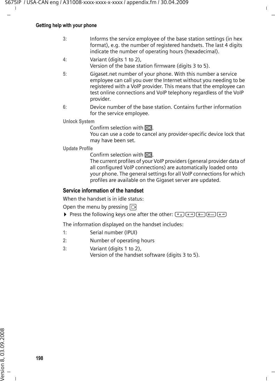 198Getting help with your phoneS675IP  / USA-CAN eng / A31008-xxxx-xxxx-x-xxxx / appendix.fm / 30.04.2009Version 8, 03.09.20083: Informs the service employee of the base station settings (in hex format), e.g. the number of registered handsets. The last 4 digits indicate the number of operating hours (hexadecimal). 4:  Variant (digits 1 to 2), Version of the base station firmware (digits 3 to 5).5:  Gigaset.net number of your phone. With this number a service employee can call you over the Internet without you needing to be registered with a VoIP provider. This means that the employee can test online connections and VoIP telephony regardless of the VoIP provider.6:  Device number of the base station. Contains further information for the service employee. Unlock SystemConfirm selection with §OK§. You can use a code to cancel any provider-specific device lock that may have been set.Update ProfileConfirm selection with §OK§. The current profiles of your VoIP providers (general provider data of all configured VoIP connections) are automatically loaded onto your phone. The general settings for all VoIP connections for which profiles are available on the Gigaset server are updated.Service information of the handsetWhen the handset is in idle status:Open the menu by pressing v¤Press the following keys one after the other: *#QL# The information displayed on the handset includes: 1:  Serial number (IPUI)2:  Number of operating hours 3:  Variant (digits 1 to 2), Version of the handset software (digits 3 to 5).