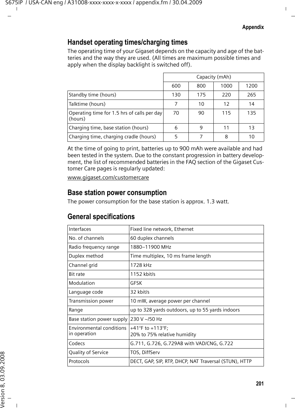 201AppendixS675IP  / USA-CAN eng / A31008-xxxx-xxxx-x-xxxx / appendix.fm / 30.04.2009Version 8, 03.09.2008Handset operating times/charging timesThe operating time of your Gigaset depends on the capacity and age of the bat-teries and the way they are used. (All times are maximum possible times and apply when the display backlight is switched off).At the time of going to print, batteries up to 900 mAh were available and had been tested in the system. Due to the constant progression in battery develop-ment, the list of recommended batteries in the FAQ section of the Gigaset Cus-tomer Care pages is regularly updated:www.gigaset.com/customercareBase station power consumptionThe power consumption for the base station is approx. 1.3 watt.General specificationsCapacity (mAh)600 800 1000 1200Standby time (hours) 130 175 220 265Talktime (hours) 7 10 12 14Operating time for 1.5 hrs of calls per day(hours)70 90 115 135Charging time, base station (hours) 6 9 11 13Charging time, charging cradle (hours) 5 7 8 10Interfaces Fixed line network, EthernetNo. of channels 60 duplex channelsRadio frequency range 1880–11900 MHzDuplex method Time multiplex, 10 ms frame lengthChannel grid 1728 kHzBit rate 1152 kbit/sModulation GFSKLanguage code  32 kbit/sTransmission power 10 mW, average power per channelRange up to 328 yards outdoors, up to 55 yards indoorsBase station power supply 230 V ~/50 HzEnvironmental conditions in operation+41°F to +113°F; 20% to 75% relative humidityCodecs G.711, G.726, G.729AB with VAD/CNG, G.722Quality of Service TOS, DiffServProtocols DECT, GAP, SIP, RTP, DHCP, NAT Traversal (STUN), HT TP