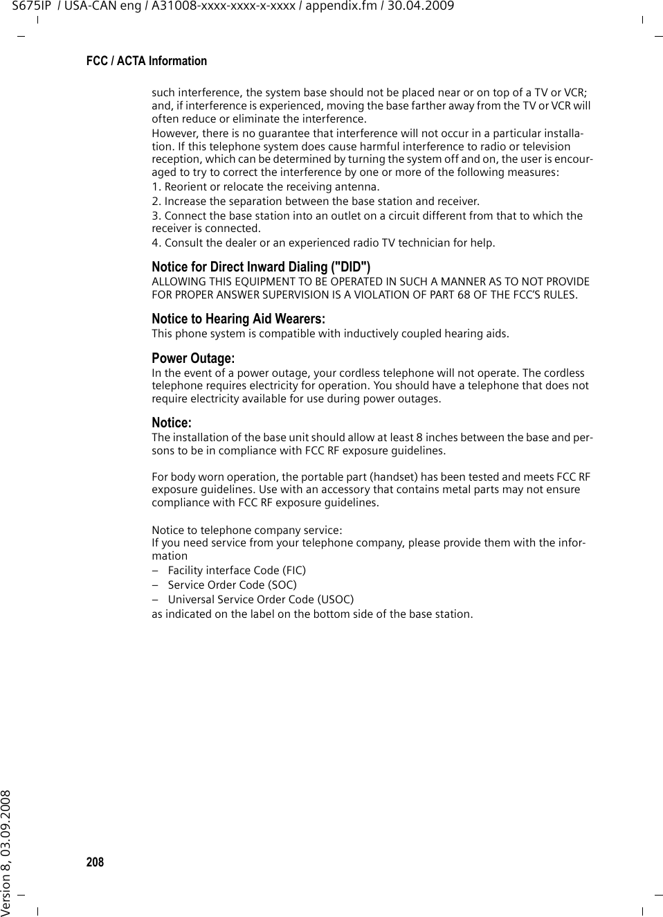 208FCC / ACTA InformationS675IP  / USA-CAN eng / A31008-xxxx-xxxx-x-xxxx / appendix.fm / 30.04.2009Version 8, 03.09.2008such interference, the system base should not be placed near or on top of a TV or VCR; and, if interference is experienced, moving the base farther away from the TV or VCR will often reduce or eliminate the interference. However, there is no guarantee that interference will not occur in a particular installa-tion. If this telephone system does cause harmful interference to radio or television reception, which can be determined by turning the system off and on, the user is encour-aged to try to correct the interference by one or more of the following measures:1. Reorient or relocate the receiving antenna.2. Increase the separation between the base station and receiver.3. Connect the base station into an outlet on a circuit different from that to which the receiver is connected.4. Consult the dealer or an experienced radio TV technician for help.Notice for Direct Inward Dialing (&quot;DID&quot;)ALLOWING THIS EQUIPMENT TO BE OPERATED IN SUCH A MANNER AS TO NOT PROVIDE FOR PROPER ANSWER SUPERVISION IS A VIOLATION OF PART 68 OF THE FCC‘S RULES.Notice to Hearing Aid Wearers: This phone system is compatible with inductively coupled hearing aids.Power Outage: In the event of a power outage, your cordless telephone will not operate. The cordless telephone requires electricity for operation. You should have a telephone that does not require electricity available for use during power outages.Notice: The installation of the base unit should allow at least 8 inches between the base and per-sons to be in compliance with FCC RF exposure guidelines.For body worn operation, the portable part (handset) has been tested and meets FCC RF exposure guidelines. Use with an accessory that contains metal parts may not ensure compliance with FCC RF exposure guidelines.Notice to telephone company service:If you need service from your telephone company, please provide them with the infor-mation– Facility interface Code (FIC)– Service Order Code (SOC)– Universal Service Order Code (USOC) as indicated on the label on the bottom side of the base station.