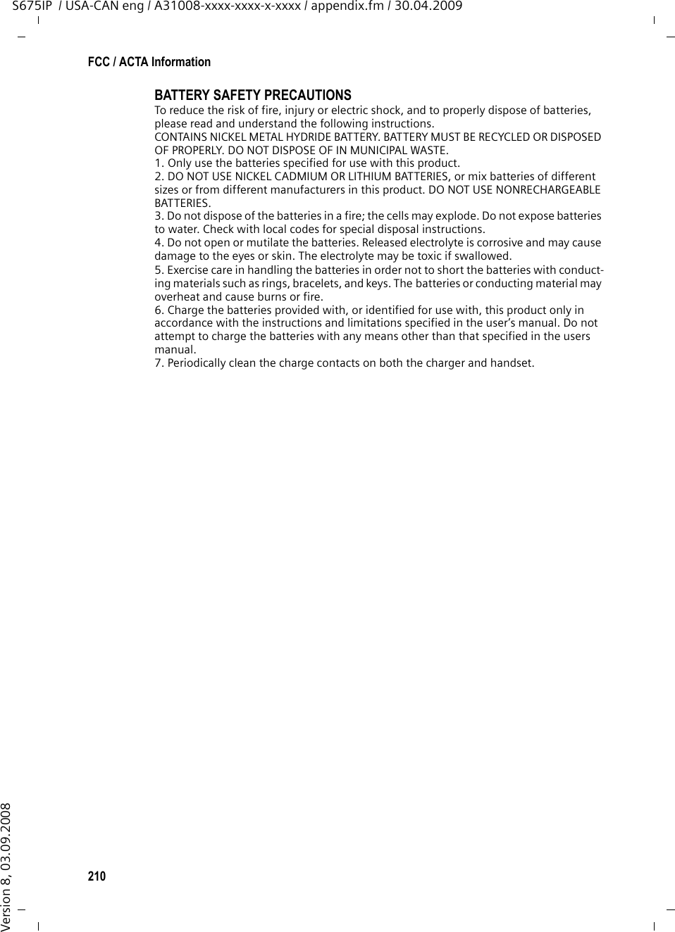 210FCC / ACTA InformationS675IP  / USA-CAN eng / A31008-xxxx-xxxx-x-xxxx / appendix.fm / 30.04.2009Version 8, 03.09.2008BATTERY SAFETY PRECAUTIONSTo reduce the risk of fire, injury or electric shock, and to properly dispose of batteries, please read and understand the following instructions.CONTAINS NICKEL METAL HYDRIDE BATTERY. BATTERY MUST BE RECYCLED OR DISPOSED OF PROPERLY. DO NOT DISPOSE OF IN MUNICIPAL WASTE.1. Only use the batteries specified for use with this product.2. DO NOT USE NICKEL CADMIUM OR LITHIUM BATTERIES, or mix batteries of different sizes or from different manufacturers in this product. DO NOT USE NONRECHARGEABLE BATTERIES.3. Do not dispose of the batteries in a fire; the cells may explode. Do not expose batteries to water. Check with local codes for special disposal instructions.4. Do not open or mutilate the batteries. Released electrolyte is corrosive and may cause damage to the eyes or skin. The electrolyte may be toxic if swallowed.5. Exercise care in handling the batteries in order not to short the batteries with conduct-ing materials such as rings, bracelets, and keys. The batteries or conducting material may overheat and cause burns or fire.6. Charge the batteries provided with, or identified for use with, this product only in accordance with the instructions and limitations specified in the user’s manual. Do not attempt to charge the batteries with any means other than that specified in the users manual.7. Periodically clean the charge contacts on both the charger and handset.