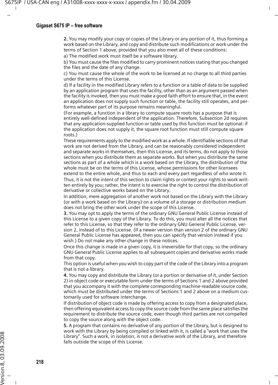 216Gigaset S675 IP – free softwareS675IP  / USA-CAN eng / A31008-xxxx-xxxx-x-xxxx / appendix.fm / 30.04.2009Version 8, 03.09.2008GNU LESSER GENERAL PUBLIC LICENSEVersion 2.1, February 1999Copyright (C) 1991, 1999 Free Software Foundation, Inc., 59 Temple Place, Suite 330, Boston, MA 02111-1307 USAEveryone is permitted to copy and distribute verbatim copies of this license document, but changing it is not allowed.[This is the first released version of the Lesser GPL. It also counts as the successor of the GNU Library Public License, version 2, hence the version number 2.1.]PreambleThe licenses for most software are designed to take away your freedom to share and change it. By contrast, the GNU General Public Licenses are intended to guarantee your freedom to share and change free software--to make sure the software is free for all its users.This license, the Lesser General Public License, applies to some specially designated soft-ware packages—typically libraries—of the Free Software Foundation and other authors who decide to use it. You can use it too, but we suggest you first think carefully about whether this license or the ordinary General Public License is the better strategy to use in any particular case, based on the explanations below.When we speak of free software, we are referring to freedom of use, not price. Our Gen-eral Public Licenses are designed to make sure that you have the freedom to distribute copies of free software (and charge for this service if you wish); that you receive source code or can get it if you want it; that you can change the software and use pieces of it in new free programs; and that you are informed that you can do these things.To protect your rights, we need to make restrictions that forbid distributors to deny you these rights or to ask you to surrender these rights. These restrictions translate to certain responsibilities for you if you distribute copies of the library or if you modify it.For example, if you distribute copies of the library, whether gratis or for a fee, you must give the recipients all the rights that we gave you. You must make sure that they, too, receive or can get the source code. If you link other code with the library, you must pro-vide complete object files to the recipients, so that they can relink them with the library after making changes to the library and recompiling it. And you must show them these terms so they know their rights.We protect your rights with a two-step method: (1) we copyright the library, and (2) we offer you this license, which gives you legal permission to copy, distribute and/or modify the library.To protect each distributor, we want to make it very clear that there is no warranty for the free library. Also, if the library is modified by someone else and passed on, the recipients should know that what they have is not the original version, so that the original author&apos;s reputation will not be affected by problems that might be introduced by others.Finally, software patents pose a constant threat to the existence of any free program. We wish to make sure that a company cannot effectively restrict the users of a free program by obtaining a restrictive license from a patent holder. Therefore, we insist that any pat-ent license obtained for a version of the library must be consistent with the full freedom of use specified in this license.Most GNU software, including some libraries, is covered by the ordinary GNU General Public License. This license, the GNU Lesser General Public License, applies to certain des-ignated libraries, and is quite different from the ordinary General Public License. We use this license for certain libraries in order to permit linking those libraries into non-free pro-grams.When a program is linked with a library, whether statically or using a shared library, the combination of the two is legally speaking a combined work, a derivative of the original library. The ordinary General Public License therefore permits such linking only if the entire combination fits its criteria of freedom. The Lesser General Public License permits more lax criteria for linking other code with the library.