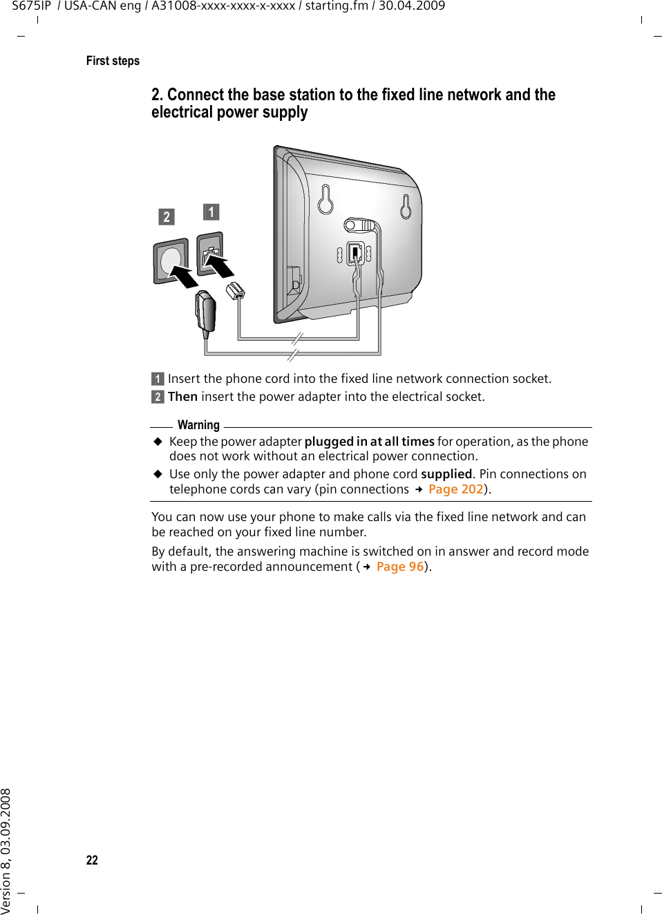 22First stepsS675IP  / USA-CAN eng / A31008-xxxx-xxxx-x-xxxx / starting.fm / 30.04.2009Version 8, 03.09.20082. Connect the base station to the fixed line network and the electrical power supply §§1§§ Insert the phone cord into the fixed line network connection socket.§§2§§ Then insert the power adapter into the electrical socket.You can now use your phone to make calls via the fixed line network and can be reached on your fixed line number. By default, the answering machine is switched on in answer and record mode with a pre-recorded announcement (£Page 96). §§2§§ §§1§§WarninguKeep the power adapter plugged in at all times for operation, as the phone does not work without an electrical power connection.uUse only the power adapter and phone cord supplied. Pin connections on telephone cords can vary (pin connections £Page 202).