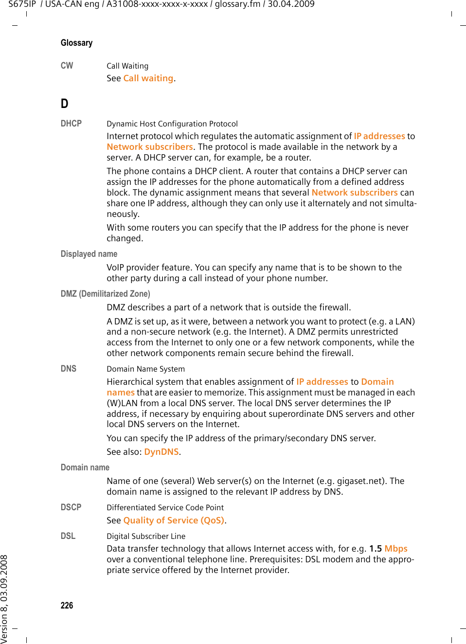 224GlossaryS675IP  / USA-CAN eng / A31008-xxxx-xxxx-x-xxxx / glossary.fm / 30.04.2009Version 8, 03.09.2008GlossaryAADSL Asymmetric Digital Subscriber LineSpecial form of DSL.ALG  Application Layer GatewayNAT control mechanism of a router. Many routers with integrated NAT use ALG. ALG lets the data packets in a VoIP connection pass and adds the public IP address of the secure private network. The router&apos;s ALG should be deactivated if the VoIP provider offers a STUN server or an outbound proxy. See also: Firewall, NAT, Outbound proxy, STUN. AuthenticationRestriction of access to a network/service by use of an ID and password to log in. Automatic ringbackSee Ringback when the number is busy.BBlock dialingEnter the complete phone number, and correct it if necessary. Then pick up the handset or press the Speaker key to dial the phone number. Broadband Internet accessSee DSL.Buddy  Subscriber with whom you exchange brief messages on the Internet in real time (chatting). See also: Instant messaging. CCall forwardingCF Automatic forwarding (CF) of a call to a different telephone number. There are three kinds of call forwarding: – CFU, Call Forwarding Unconditional– CFB, Call Forwarding Busy – CFNR, Call Forwarding No ReplyCall diversionSee Call forwarding.