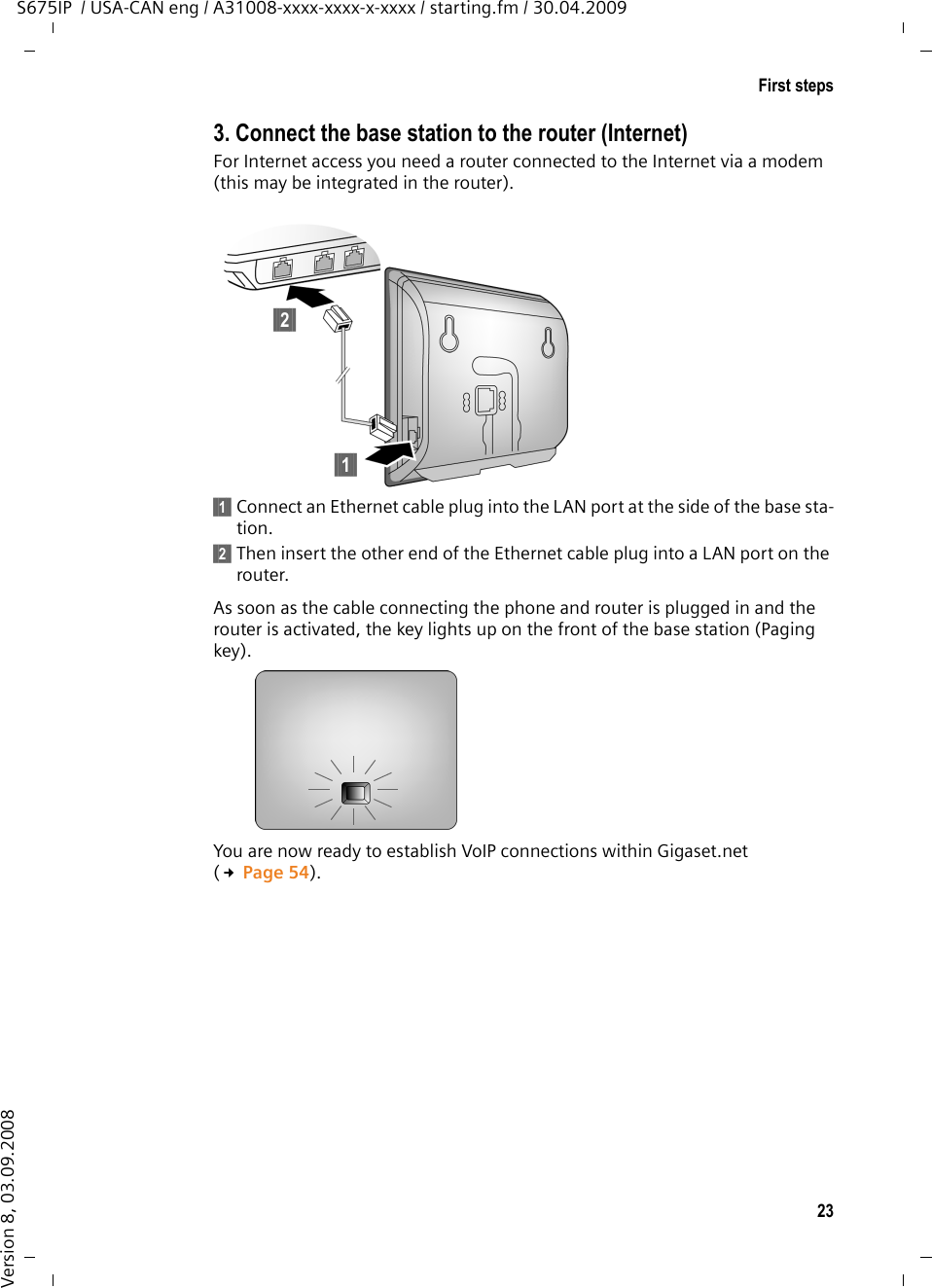 23First stepsS675IP  / USA-CAN eng / A31008-xxxx-xxxx-x-xxxx / starting.fm / 30.04.2009Version 8, 03.09.20083. Connect the base station to the router (Internet)For Internet access you need a router connected to the Internet via a modem (this may be integrated in the router).§§1§§ Connect an Ethernet cable plug into the LAN port at the side of the base sta-tion.§§2§§ Then insert the other end of the Ethernet cable plug into a LAN port on the router.As soon as the cable connecting the phone and router is plugged in and the router is activated, the key lights up on the front of the base station (Paging key). You are now ready to establish VoIP connections within Gigaset.net (£Page 54).§§2§§§§1§§