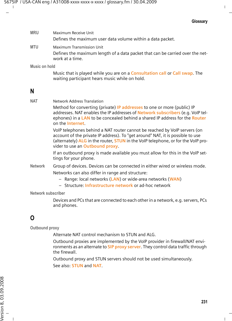 229GlossaryS675IP  / USA-CAN eng / A31008-xxxx-xxxx-x-xxxx / glossary.fm / 30.04.2009Version 8, 03.09.2008GSM  Global System for Mobile CommunicationOriginally, a European standard for mobile networks. GSM can now be described as a worldwide standard. In the USA and Japan national standards are now more frequently supported than in the past.HHeadset Combination of microphone and headphone. A headset makes using the speaker more convenient. There are headsets available that can be connected to the handset by a cable.HTTP Proxy Server via which the Network subscribers can process their Internet traffic. Hub Uses one Infrastructure network to connect several Network subscribers. All data sent to the hub by one network subscriber is forwarded to all network sub-scribers.See also: Gateway, Router. IIEEE  Institute of Electrical and Electronics Engineers International body that defines standards in electronics and electro-technol-ogy, concerned in particular with the standardization of LAN technology, trans-mission protocols, data transfer rate and wiring.Infrastructure networkNetwork with central structure: All Network subscribers communicate via a central Router. Instant messaging Service that uses a client program to allow chatting in real time, i.e. to send brief messages to other subscribers on the Internet.Internet Global WAN. A series of protocols have been defined for exchanging data, known by the name TCP/IP. Each Network subscriber is identifiable via his IP address. DNS assigns a Domain name to the IP address. Important services on the Internet include the World Wide Web (WWW), e-mail, file transfer and discussion forums. Internet Service ProviderEnables access to the Internet for a fee.IP (Internet Protocol)TCP/IP protocol on the Internet. IP is responsible for addressing subscribers in a Network using IP addresses and transfers data from the sender to the recip-ient. IP determines the paths (routing) along which the data packets travel.