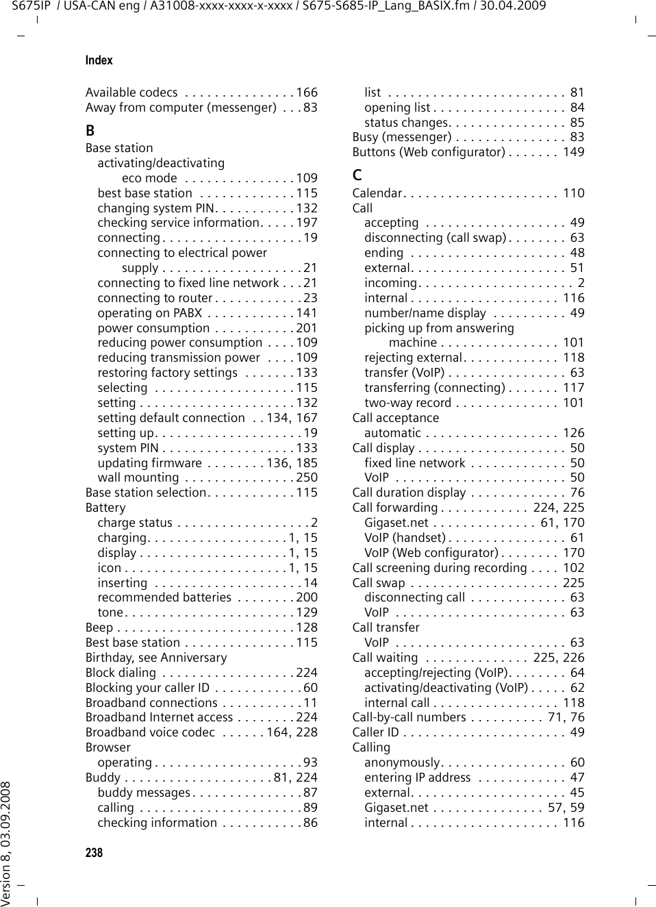 236GlossaryS675IP  / USA-CAN eng / A31008-xxxx-xxxx-x-xxxx / glossary.fm / 30.04.2009Version 8, 03.09.2008URL  Universal Resource LocatorGlobally unique address of a domain on the Internet.A URL is a subtype of URI. URLs identify a resource by its location on the Internet. For historical reasons the term is often used as a synonym for URI. User ID See User identification.User identificationName/number combination for access, e.g. to your VoIP account.VVoice codecSee Codec. VoIP  Voice over Internet Protocol Telephone calls are no longer placed and transmitted over the telephone net-work but over the Internet (or other IP networks).VoIP providerA VoIP, SIP or Gateway provider is an Internet service provider that provides a Gateway for Internet telephony. As the phone works with the SIP standard, your provider must support the SIP standard. The provider routes calls from VoIP to the telephone network (analog, ISDN and cellular) and vice versa.WWAN  Wide Area NetworkWide-area network that is unrestricted in terms of area (e.g. Internet).