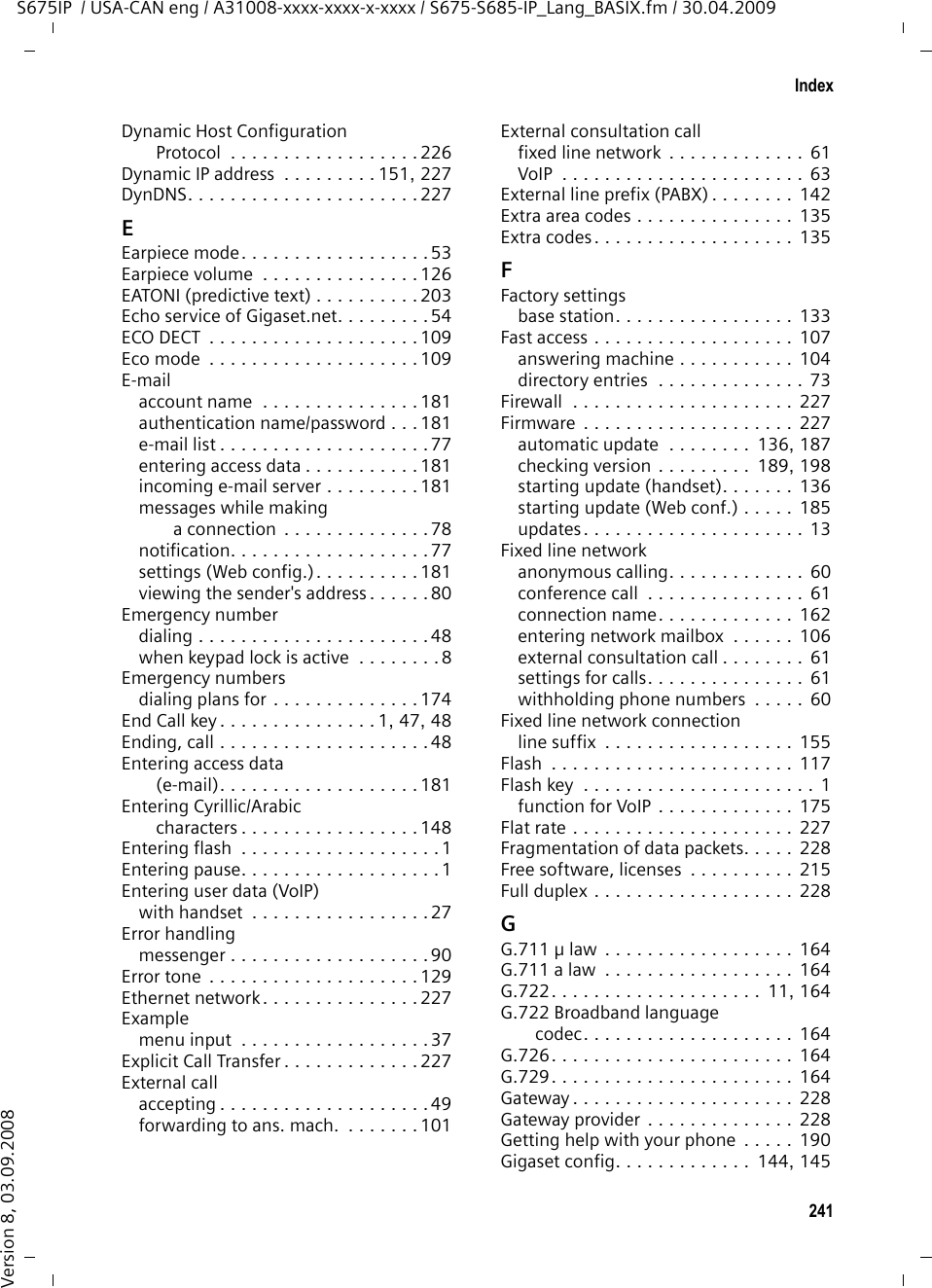 239IndexS675IP  / USA-CAN eng / A31008-xxxx-xxxx-x-xxxx / S675-S685-IP_Lang_BASIX.fm / 30.04.2009Version 8, 03.09.2008via VoIP/fixed line network  . . . . . . .45Calls list. . . . . . . . . . . . . . . . . . . . . . . 67Cancel operation . . . . . . . . . . . . . . . . 35Cancelingdialing . . . . . . . . . . . . . . . . . . . . . . 47operation . . . . . . . . . . . . . . . . 35, 149Care of the telephone  . . . . . . . . . . . 200Changingdialing mode  . . . . . . . . . . . . . . . . 141earpiece volume. . . . . . . . . . . . . . 126internal number . . . . . . . . . . 115, 182speaker volume  . . . . . . . . . . . . . . 126system PIN . . . . . . . . . . . . . . . . . . 133Changing PINsystem PIN . . . . . . . . . . . . . . . . . . 133Changing to daylight saving time . . . 188Character set table, see Special charactersCharge saving function (remote operation). . . . . . . . . . . . . . . . . 103Charge status display (battery) . . . . 1, 15Charge status of the batteries. . . . . . . . 2Charging cradleconnecting . . . . . . . . . . . . . . . 15, 250wall mounting  . . . . . . . . . . . . . . . 250Chatting  . . . . . . . . . . . . . . . . . . 81, 225with buddies  . . . . . . . . . . . . . . . . . 86Checking EEPROM version  . . . . . . . . 189Checking service information . . . . . . 197CID picture. . . . . . . . . . . . . . 49, 71, 130Client  . . . . . . . . . . . . . . . . . . . . . . . 225Codecs  . . . . . . . . . . . . . . . . . . . . . . 225Codecs, available . . . . . . . . . . . . . . . 166Color scheme (display). . . . . . . . . . . 122COLP . . . . . . . . . . . . . . . . . . . . . 52, 225COLR . . . . . . . . . . . . . . . . . . . . . 52, 225Conference . . . . . . . . . . . . . . . . . . . 117Conference callfixed line network. . . . . . . . . . . . . . 61VoIP . . . . . . . . . . . . . . . . . . . . . . . . 63Configurationvia PC. . . . . . . . . . . . . . . . . . . . . . 144VoIP connection (automatic) . . . . . 156ConfiguringVoIP connection (handset)  . . . . . . 138VoIP connection (Web config.). . . . 154Confirmation tone . . . . . . . . . . . . . . 129Connected Line Identification Presentation/Restriction . . . . 52, 225Connectingto the Web configurator  . . . . . . . . 145Connecting phone to internal company network. . . . . . . . . . . 153Connecting the PC to the Web configurator . . . . . . . . . . . . . . . 144Connectionactivating (VoIP)  . . . . . . . . . . . . . 162Internet (troubleshooting) . . . . . . . 30name/provider (Web config.) . . . . 154selecting (line suffix) . . . . . . . . 45, 47to Gigaset.net . . . . . . . . . . . . . . . 163Connection assistantstarting (getting started) . . . . . . . .  24Connection namefixed line network . . . . . . . . . . . . 162VoIP  . . . . . . . . . . . . . . . . . . . . . .  156Connection socket for headset. . . . 1, 32Connection to an internal company network . . . . . . . . . . . . . . . . . . 153Connection to message server . . . . . . 82Connection typeselecting (Display key) . . . . . . . 45, 46selecting (Talk key). . . . . . . . . . . . . 45Consultation call . . . . . . . . . . . . . . . 225ending  . . . . . . . . . . . . . . . . . . . . 117external (fixed line network)  . . . . . 61external (VoIP). . . . . . . . . . . . . . . . 63internal . . . . . . . . . . . . . . . . .  34, 117Contrast (display) . . . . . . . . . . . . . . 122Control key . . . . . . . . . . . . . . . . . . . . . 1functions. . . . . . . . . . . . . . . . . . . . 34Correcting incorrect entries . . . . . . . . 35Cost control . . . . . . . . . . . . . . . . . 9, 76defining dialing plans. . . . . . . . . .  172Customer Care . . . . . . . . . . . . . . . . 211Customer Service  . . . . . . . . . . . . . . 190CW . . . . . . . . . . . . . . . . . . . . . . . . . 226Cyrillic characters, entering . . . . . . . 148DData packets, fragmentation . . . . . .  228Data server for firmware update  . . .  185Dateset manually . . . . . . . . . . . . . . . . . 16transferring from time server . . . .  187Daylight saving timechanging automatically . . . . . . . .  188Deactivatingadvisory tones . . . . . . . . . . . . . . .  129answering machine . . . . . . . . . . . .  97appointment . . . . . . . . . . . . . . . . 110