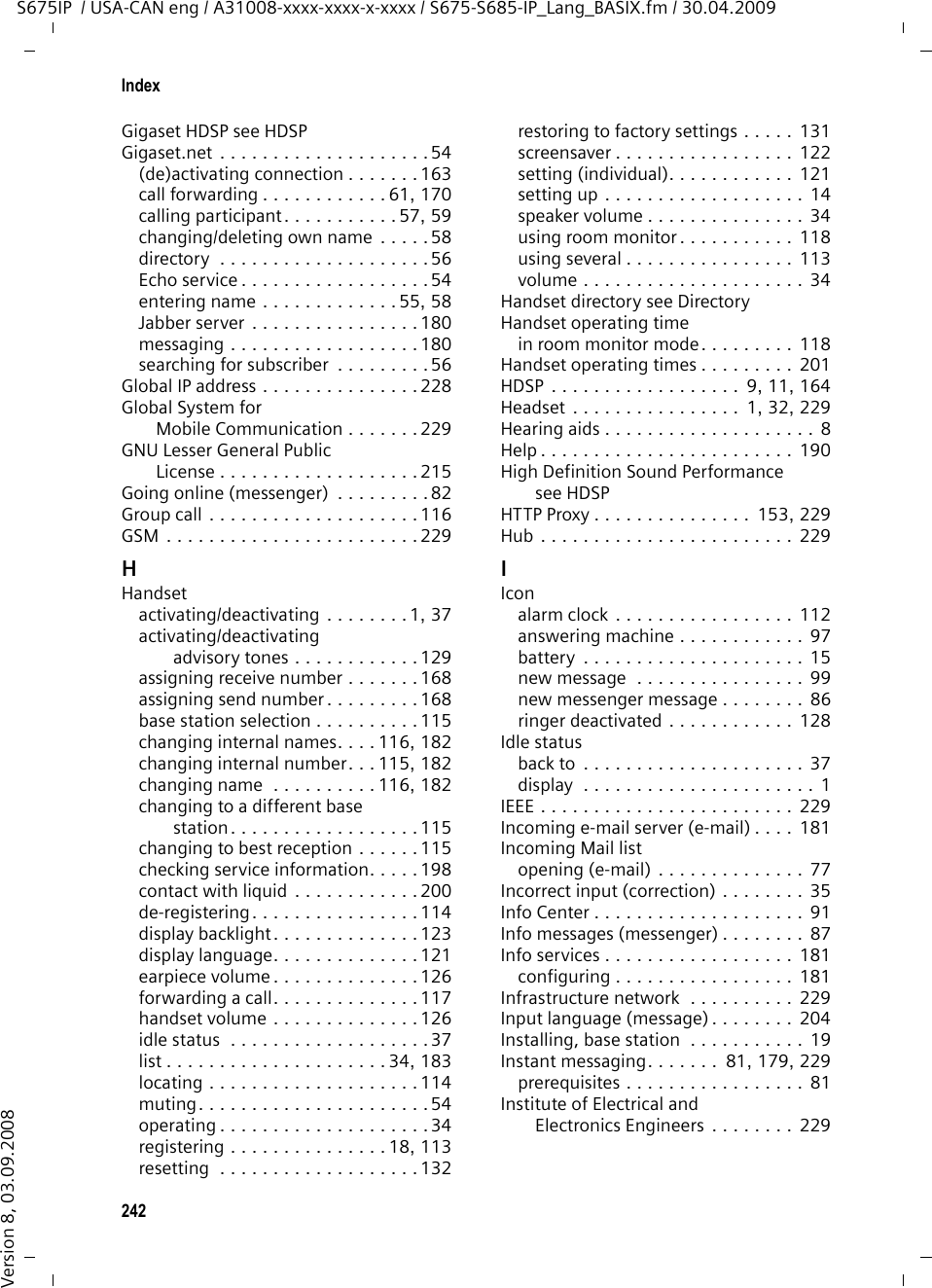 240IndexS675IP  / USA-CAN eng / A31008-xxxx-xxxx-x-xxxx / S675-S685-IP_Lang_BASIX.fm / 30.04.2009Version 8, 03.09.2008appointment reminder . . . . . . . . . 111auto answer . . . . . . . . . . . . . . . . . 126call forwarding (VoIP) . . . . . . . . . . . 61handset . . . . . . . . . . . . . . . . . . . 1, 37keypad lock  . . . . . . . . . . . . . . . . . .37network mailbox. . . . . . . . . . 106, 174room monitor. . . . . . . . . . . . . . . . 120speaker  . . . . . . . . . . . . . . . . . . . . . 53two-way record  . . . . . . . . . . . . . . 101withholding phone numbers . . . . . . 60Default settingshandset . . . . . . . . . . . . . . . . . . . . 131Delete key . . . . . . . . . . . . . . . . . . . . . 35Deletingannouncement for answering machine  . . . . . . . . . . . . . . . . . 99message. . . . . . . . . . . . . . . . . . . . 101Deleting an e-mail . . . . . . . . . . . . . . .80Deleting characters  . . . . . . . . . . . . . . 35Demilitarized Zone. . . . . . . . . . . . . . 226De-registeringfrom Web configurator . . . . . . . . . 146handset from base station. . . . . . . 114Destination number (room monitor) . . . . . . . . . . . . . . . . . . 119DHCP. . . . . . . . . . . . . . . . . . . . 226, 227Dialingcanceling . . . . . . . . . . . . . . . . . . . . 47IP address. . . . . . . . . . . . . . . . . . . . 47using Quick dial . . . . . . . . . . . 73, 124with directory. . . . . . . . . . . . . . . . . 72Dialing plans . . . . . . . . . . . . . 9, 76, 172activating/deactivating . . . . . . . . . 173defining . . . . . . . . . . . . . . . . . . . . 172deleting . . . . . . . . . . . . . . . . . . . . 173for emergency numbers . . . . . . . . 174Differentiated Service Code Point . . . 226Digit keyassigning a number/function. . . . . 124changing assignment . . . . . . . . . . 125Digital Subscriber Line . . . . . . . . . . . 226Access Multiplexer  . . . . . . . . . . . . 227Directory . . . . . . . . . . . . . . . . . . . . . . 70copying number . . . . . . . . . . . . . . .74deleting (Web configurator)  . . . . . 184editing via PC . . . . . . . . . . . . . . . . 183Gigaset.net. . . . . . . . . . . . . . . . . . .56loading from PC . . . . . . . . . . . . . . 184opening . . . . . . . . . . . . . . . . . . . . .34order of entries. . . . . . . . . . . . . . . 205saving anniversary. . . . . . . . . . . . . 74saving entry  . . . . . . . . . . . . . . . . . 71selecting entry. . . . . . . . . . . . . . . . 72sending entry/list to handset  . . . . . 73transferring to/from PC. . . . . . . . . 183using to enter numbers . . . . . . . . .  74Directory filecontent (vCard format)  . . . . . . . .  184Displayappointment/alarmactivated. . . . . . . . . . . . . . . . . . 2backlight . . . . . . . . . . . . . . . . . . . 123call duration  . . . . . . . . . . . . . . . . . 76caller’s number (CID) . . . . . . . . . . .  49changing display language. . . . . . 121charge status of the batteries . . . . . . 2color scheme/contrast . . . . . . . . .  122in idle status . . . . . . . . . . . . . . . . . . 1incoming call. . . . . . . . . . . . . . . . . . 2keypad lock . . . . . . . . . . . . . . . . . . . 2memory (directory) . . . . . . . . . . . . 73missed appointment/anniversary . . . . . . . . . . . . . .  111name (CNIP)  . . . . . . . . . . . . . . . . . 52ringer deactivated . . . . . . . . . . . . . . 2screensaver . . . . . . . . . . . . . . . . . 122setting  . . . . . . . . . . . . . . . . . . . . 122wrong language  . . . . . . . . . . . . . 121Display keys  . . . . . . . . . . . . . . . . .  1, 35assigning a number/function  . . . .  124changing assignment. . . . . . . . . .  125Displayed name (VoIP). . . . . . .  159, 226Disposal . . . . . . . . . . . . . . . . . . . . . 199DMZ. . . . . . . . . . . . . . . . . . . . . . . . 226DNS . . . . . . . . . . . . . . . . . . . . . . . .  226DNS serveralternate (Web configurator)  . . . .  152preferred (handset) . . . . . . . . . . . 140preferred (Web configurator) . . . . 152Do not disturb (messenger) . . . . . . . . 83Domain  . . . . . . . . . . . . . . . . . . . . . 159Domain name. . . . . . . . . . . . . . . . . 226Domain Name System. . . . . . . . . . .  226DSCP  . . . . . . . . . . . . . . . . . . . . . . . 226DSL  . . . . . . . . . . . . . . . . . . . . . . . . 226DSLAM . . . . . . . . . . . . . . . . . . . . . . 227DTMF (tone dialing)  . . . . . . . . . . . .  143DTMF signaling for VoIP. . . . . . . . . . 175Dynamic DNS . . . . . . . . . . . . . . . . . 227