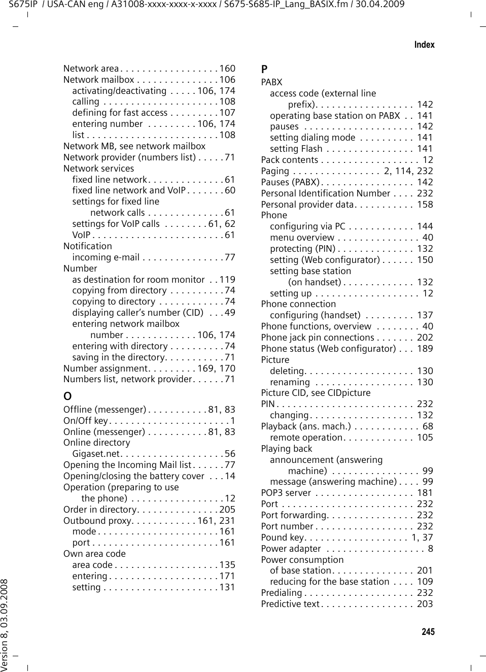 243IndexS675IP  / USA-CAN eng / A31008-xxxx-xxxx-x-xxxx / S675-S685-IP_Lang_BASIX.fm / 30.04.2009Version 8, 03.09.2008Interface languagehandset . . . . . . . . . . . . . . . . . . . . 121Web configurator . . . . . . . . . . . . . 146Internal call . . . . . . . . . . . . . . . . . . . 116call waiting. . . . . . . . . . . . . . . . . . 118Internal company network . . . . . . . . 153Internal consultation call . . . . . . 34, 117Internet . . . . . . . . . . . . . . . . . . . . . . 229no connection to  . . . . . . . . . . . . . . 30Internet access (broadband) . . . . . . . 224Internet protocol . . . . . . . . . . . . . . . 229Internet Service Provider  . . . . . . . . . 229Intranet . . . . . . . . . . . . . . . . . . . . . .153IP  . . . . . . . . . . . . . . . . . . . . . . . . . . 229IP address  . . . . . . . . . . . . . . . . . . . . 230assigning (handset)  . . . . . . . . . . . 139assigning (Web configurator)  . . . . 151checking (handset) . . . . . . . . . . . . 139checking (Web configurator) . . . . . 189dialing . . . . . . . . . . . . . . . . . . . . . . 47display on handset . . . . . . . . . . . . . . 2dynamic. . . . . . . . . . . . . . . . . . . . 227global  . . . . . . . . . . . . . . . . . . . . . 228local. . . . . . . . . . . . . . . . . . . . . . . 230obtaining automatically  . . . . 139, 151private . . . . . . . . . . . . . . . . . . . . . 232public. . . . . . . . . . . . . . . . . . . . . .232static . . . . . . . . . . . . . . . . . . . . . . 234type . . . . . . . . . . . . . . . . . . . 139, 151IP configurationhandset . . . . . . . . . . . . . . . . . . . . 139Web configurator . . . . . . . . . . . . . 151IP pool range . . . . . . . . . . . . . . . . . . 230JJabber ID (messenger) . . . . . . . . . . . 179Jabber server (messenger) . . . . . . . . 179Jabber server port (messenger)  . . . . 180KKey 1 (fast access)assigning . . . . . . . . . . . . . . . . . . . 107Key 1 (quick dial) . . . . . . . . . . . . . 1, 104Key click  . . . . . . . . . . . . . . . . . . . . . 129Keypad lock . . . . . . . . . . . . . . . . . . 8, 37Keysassigning directory entry. . . . . . . . . 73Asterisk key  . . . . . . . . . . . . . . . 1, 128Cancel key . . . . . . . . . . . . . . . . . . . 35Control key. . . . . . . . . . . . . . . . . 1, 34Delete key . . . . . . . . . . . . . . . . . . . 35Display keys. . . . . . . . . . . . . . . . 1, 35End Call key. . . . . . . . . . . . .  1, 47, 48Flash key . . . . . . . . . . . . . . . . . . . . . 1Keypad lock . . . . . . . . . . . . . . . . . . 37Message key  . . . . . . . . . . . . . . .  1, 66On/Off key. . . . . . . . . . . . . . . . . . . . 1Paging key (base station) . . . . . . . . . 2Pound key . . . . . . . . . . . . . . . . .  1, 37Quick dial  . . . . . . . . . . . . .  1, 73, 104Quick list . . . . . . . . . . . . . . . . . . . . . 1Speaker key . . . . . . . . . . . . . . . . . . . 1Talk key . . . . . . . . . . . . . . . . . . . . . . 1LLAN . . . . . . . . . . . . . . . . . . . . . . . . 230Languagehandset/display . . . . . . . . . . . . . .  121Web configurator. . . . . . . . . . . . . 146Last number redial  . . . . . . . . . . . . . . 65LGPL. . . . . . . . . . . . . . . . . . . . . . . . 215Licenses, free software . . . . . . . . . .  215Line suffixdialing with . . . . . . . . . . . . . . .  45, 47display (Web configurator) . . . . . . 155Line typefor outgoing calls. . . . . . . . . . . . .  167Liquid. . . . . . . . . . . . . . . . . . . . . . . 200ListAnswering Machine list  . . . . . . . . . 68Calls List . . . . . . . . . . . . . . . . . . . . 67e-mail notifications  . . . . . . . . . . . .  77handsets . . . . . . . . . . . . . . . . 34, 183Last Number Redial list. . . . . . . . . . 65Missed Calls. . . . . . . . . . . . . . . . . . 67Network Mailbox . . . . . . . . . . . . . 108Local area code. . . . . . . . . . . . . . . .  135Local Area Network . . . . . . . . . . . . . 230Local communication ports . . . . . . . 177Local IP address. . . . . . . . . . . . . . . . 230Local network . . . . . . . . . . . . . . . . . 151Local SIP port . . . . . . . . . . . . . . . . . 234Lock (keypad lock). . . . . . . . . . . . . . . 37Login passworde-mail . . . . . . . . . . . . . . . . . . . . . 181messenger. . . . . . . . . . . . . . . . . . 179Lost connectionmessenger. . . . . . . . . . . . . . . . 83, 90