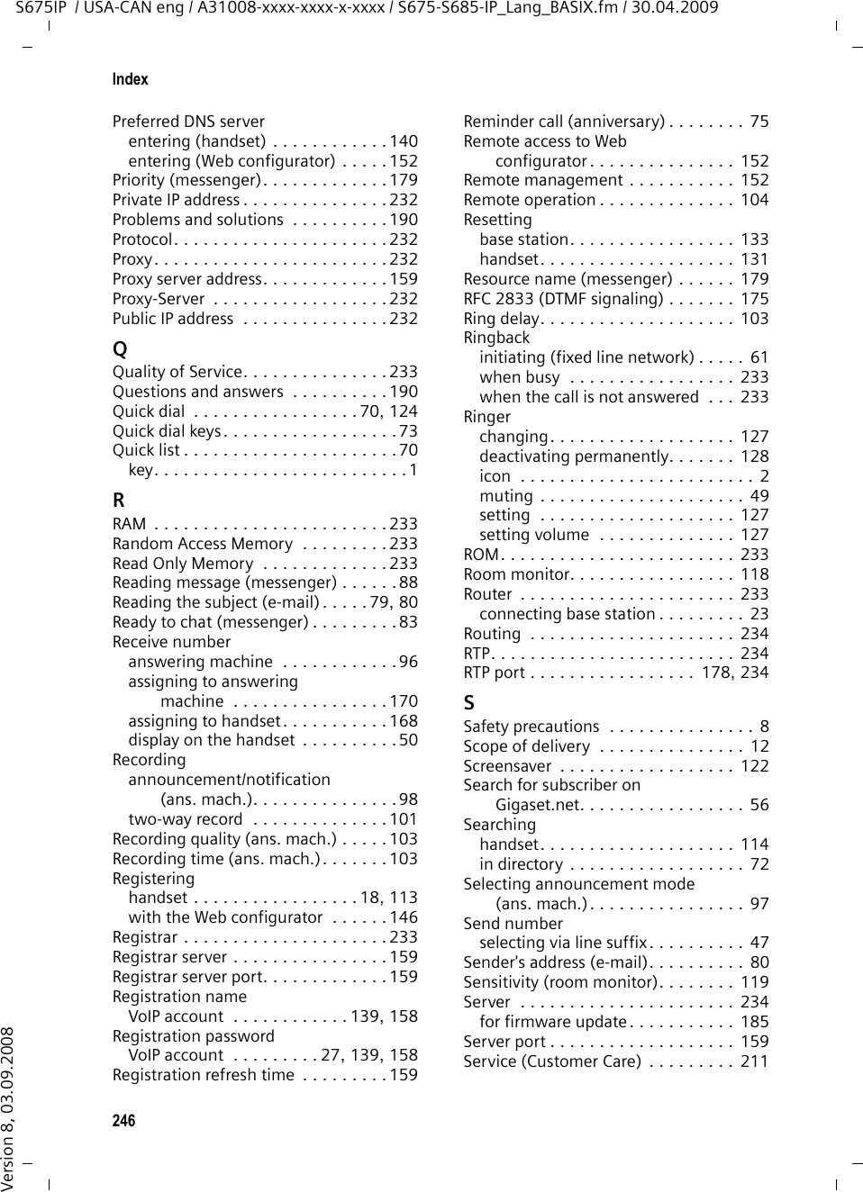 244IndexS675IP  / USA-CAN eng / A31008-xxxx-xxxx-x-xxxx / S675-S685-IP_Lang_BASIX.fm / 30.04.2009Version 8, 03.09.2008MMAC address . . . . . . . . . . . . . . . . . . 230checking (handset) . . . . . . . . . . . . 141checking (Web configurator) . . . . . 189Mailboxdefining for fast access . . . . . . . . . 107Main menu . . . . . . . . . . . . . . . . . 36, 40Making callsaccepting a call. . . . . . . . . . . . . . . . 49external (VoIP, fixed line network) . . 45internal  . . . . . . . . . . . . . . . . . . . . 116Making cost-effective calls . . . . . . . . . 76Making internal calls  . . . . . . . . . . . . 116Maximum Receive Unit. . . . . . . . . . . 231Maximum Transmission Unit. . . . . . . 231Mbps. . . . . . . . . . . . . . . . . . . . . . . . 230Media Access Control . . . . . . . . . . . . 230Medical appliances. . . . . . . . . . . . . . . .8Memorydirectory  . . . . . . . . . . . . . . . . . . . . 73Menuend tone  . . . . . . . . . . . . . . . . . . . 129going back one menu level . . . . . . . 35menu guidance  . . . . . . . . . . . . . . . 36menu input  . . . . . . . . . . . . . . . . . . 37opening . . . . . . . . . . . . . . . . . . . . .34phone overview . . . . . . . . . . . . . . .40Web configurator overview . . . . . . . 44Menu bar (Web configurator) . . . . . . 147MessageAnswering Machine list. . . . . . . . . . 68deleting (answering machine). . . . 101deleting (e-mail). . . . . . . . . . . . . . . 80deleting (messenger) . . . . . . . . . . . 88marking as &quot;new&quot; (answering machine) . . . . . . . . . . . . . . . .100new message icon  . . . . . . . . . . . . .99playback via remote operation. . . . 105playing (network mailbox)  . . . . . . 108playing back (answering machine) . . . . . . . . . . . . . . 69, 99receiving (messenger). . . . . . . . . . .86writing/sending (messenger). . . . . . 88Message key  . . . . . . . . . . . . . . . . . . . . 1opening lists. . . . . . . . . . . . . . . . . . 66Message listanswering machine  . . . . . . . . . 68, 99e-mail  . . . . . . . . . . . . . . . . . . . . . .77messenger . . . . . . . . . . . . . . . . . . .87network mailbox . . . . . . . . . . . . . 108Message server. . . . . . . . . . . . . . . . . 81establishing a connection. . . . . . . . 82MessagingGigaset.net . . . . . . . . . . . . . . . . .  180Messenger . . . . . . . . . . . . . . . . . . . . 81account. . . . . . . . . . . . . . . . . . . .  179calling buddy. . . . . . . . . . . . . . . . . 89changing own status . . . . . . . . . . . 83entering access data  . . . . . . . . . . 179error handling . . . . . . . . . . . . . . . . 90errors when sending  . . . . . . . . . . . 90lost connection . . . . . . . . . . . .  83, 90message list. . . . . . . . . . . . . . . . . . 87priority . . . . . . . . . . . . . . . . . . . . 179resource name. . . . . . . . . . . . . . .  179Messenger messagedeleting. . . . . . . . . . . . . . . . . . . . . 88reading . . . . . . . . . . . . . . . . . . . . . 88receiving . . . . . . . . . . . . . . . . . . . . 86writing/sending . . . . . . . . . . . . . . . 88Microphone  . . . . . . . . . . . . . . . . . . . . 1Million bits per second  . . . . . . . . . . 230Missedanniversary . . . . . . . . . . . . . . . . .  111appointment . . . . . . . . . . . . . . . . 111Missed calls  . . . . . . . . . . . . . . . . . . . 67MRU. . . . . . . . . . . . . . . . . . . . . . . . 231MTU . . . . . . . . . . . . . . . . . . . . . . . . 231Music . . . . . . . . . . . . . . . . . . . . . . . 231Music on hold . . . . . . .  53, 54, 134, 231Muting the handset. . . . . . . . . . . . . . 54Muting the microphone. . . . . . . . 53, 54My stuff . . . . . . . . . . . . . . . . . . . . . 130NNamechanging name of the handset  . . . . . . . . . . . .  116, 182displayed (VoIP) . . . . . . . . . . . . . .  226displaying caller&apos;s name (CNIP) . . . . 52fixed line network connection  . . . 162NAT . . . . . . . . . . . . . . . . . . . . . . . . 231symmetric . . . . . . . . . . . . . . . . . . 235updating . . . . . . . . . . . . . . . . . . . 161Navigation area (Web configurator) . . . . . . . . . . 148Network . . . . . . . . . . . . . . . . . . . . . 231Ethernet . . . . . . . . . . . . . . . . . . .  227Network Address Translation . . . . . . 231