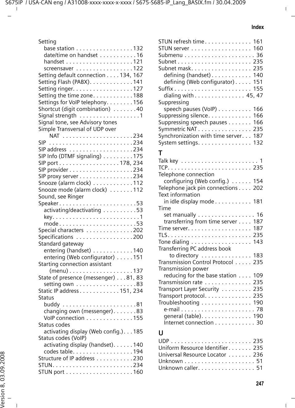 245IndexS675IP  / USA-CAN eng / A31008-xxxx-xxxx-x-xxxx / S675-S685-IP_Lang_BASIX.fm / 30.04.2009Version 8, 03.09.2008Network area. . . . . . . . . . . . . . . . . . 160Network mailbox . . . . . . . . . . . . . . . 106activating/deactivating . . . . . 106, 174calling . . . . . . . . . . . . . . . . . . . . . 108defining for fast access . . . . . . . . . 107entering number  . . . . . . . . . 106, 174list . . . . . . . . . . . . . . . . . . . . . . . . 108Network MB, see network mailboxNetwork provider (numbers list) . . . . . 71Network servicesfixed line network. . . . . . . . . . . . . . 61fixed line network and VoIP . . . . . . . 60settings for fixed line network calls . . . . . . . . . . . . . . 61settings for VoIP calls  . . . . . . . . 61, 62VoIP . . . . . . . . . . . . . . . . . . . . . . . . 61Notificationincoming e-mail . . . . . . . . . . . . . . . 77Numberas destination for room monitor  . . 119copying from directory . . . . . . . . . . 74copying to directory . . . . . . . . . . . . 74displaying caller’s number (CID)  . . . 49entering network mailbox number . . . . . . . . . . . . . 106, 174entering with directory . . . . . . . . . . 74saving in the directory. . . . . . . . . . . 71Number assignment. . . . . . . . . 169, 170Numbers list, network provider. . . . . . 71OOffline (messenger) . . . . . . . . . . . 81, 83On/Off key. . . . . . . . . . . . . . . . . . . . . . 1Online (messenger) . . . . . . . . . . . 81, 83Online directoryGigaset.net. . . . . . . . . . . . . . . . . . .56Opening the Incoming Mail list . . . . . . 77Opening/closing the battery cover  . . . 14Operation (preparing to use the phone) . . . . . . . . . . . . . . . . . 12Order in directory. . . . . . . . . . . . . . . 205Outbound proxy. . . . . . . . . . . . 161, 231mode . . . . . . . . . . . . . . . . . . . . . . 161port . . . . . . . . . . . . . . . . . . . . . . . 161Own area codearea code . . . . . . . . . . . . . . . . . . . 135entering . . . . . . . . . . . . . . . . . . . . 171setting . . . . . . . . . . . . . . . . . . . . .131PPABXaccess code (external line prefix). . . . . . . . . . . . . . . . . . 142operating base station on PABX  . .  141pauses  . . . . . . . . . . . . . . . . . . . . 142setting dialing mode  . . . . . . . . . .  141setting Flash . . . . . . . . . . . . . . . .  141Pack contents . . . . . . . . . . . . . . . . . . 12Paging . . . . . . . . . . . . . . . .  2, 114, 232Pauses (PABX). . . . . . . . . . . . . . . . . 142Personal Identification Number . . . .  232Personal provider data. . . . . . . . . . . 158Phoneconfiguring via PC . . . . . . . . . . . . 144menu overview . . . . . . . . . . . . . . . 40protecting (PIN) . . . . . . . . . . . . . . 132setting (Web configurator) . . . . . . 150setting base station (on handset) . . . . . . . . . . . . .  132setting up . . . . . . . . . . . . . . . . . . . 12Phone connectionconfiguring (handset)  . . . . . . . . . 137Phone functions, overview  . . . . . . . . 40Phone jack pin connections . . . . . . . 202Phone status (Web configurator) . . .  189Picturedeleting. . . . . . . . . . . . . . . . . . . . 130renaming  . . . . . . . . . . . . . . . . . . 130Picture CID, see CIDpicturePIN . . . . . . . . . . . . . . . . . . . . . . . . . 232changing. . . . . . . . . . . . . . . . . . . 132Playback (ans. mach.) . . . . . . . . . . . .  68remote operation. . . . . . . . . . . . .  105Playing backannouncement (answering machine)  . . . . . . . . . . . . . . . . 99message (answering machine) . . . .  99POP3 server  . . . . . . . . . . . . . . . . . .  181Port . . . . . . . . . . . . . . . . . . . . . . . . 232Port forwarding. . . . . . . . . . . . . . . . 232Port number . . . . . . . . . . . . . . . . . . 232Pound key. . . . . . . . . . . . . . . . . . . 1, 37Power adapter  . . . . . . . . . . . . . . . . . . 8Power consumptionof base station. . . . . . . . . . . . . . .  201reducing for the base station . . . .  109Predialing . . . . . . . . . . . . . . . . . . . . 232Predictive text. . . . . . . . . . . . . . . . .  203