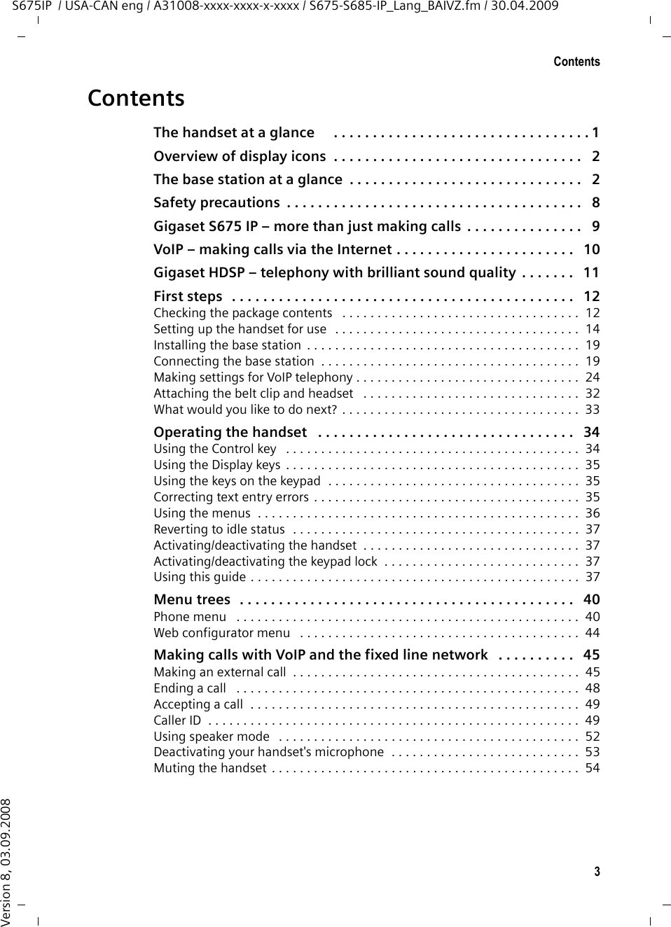 3ContentsS675IP  / USA-CAN eng / A31008-xxxx-xxxx-x-xxxx / S675-S685-IP_Lang_BAIVZ.fm / 30.04.2009Version 8, 03.09.2008ContentsThe handset at a glance    . . . . . . . . . . . . . . . . . . . . . . . . . . . . . . . . . 1Overview of display icons  . . . . . . . . . . . . . . . . . . . . . . . . . . . . . . . .   2The base station at a glance  . . . . . . . . . . . . . . . . . . . . . . . . . . . . . .   2Safety precautions  . . . . . . . . . . . . . . . . . . . . . . . . . . . . . . . . . . . . . .   8Gigaset S675 IP – more than just making calls  . . . . . . . . . . . . . . .   9VoIP – making calls via the Internet . . . . . . . . . . . . . . . . . . . . . . .   10Gigaset HDSP – telephony with brilliant sound quality  . . . . . . .   11First steps   . . . . . . . . . . . . . . . . . . . . . . . . . . . . . . . . . . . . . . . . . . . .   12Checking the package contents   . . . . . . . . . . . . . . . . . . . . . . . . . . . . . . . . . .  12Setting up the handset for use  . . . . . . . . . . . . . . . . . . . . . . . . . . . . . . . . . . .  14Installing the base station  . . . . . . . . . . . . . . . . . . . . . . . . . . . . . . . . . . . . . . .  19Connecting the base station  . . . . . . . . . . . . . . . . . . . . . . . . . . . . . . . . . . . . .  19Making settings for VoIP telephony . . . . . . . . . . . . . . . . . . . . . . . . . . . . . . . .  24Attaching the belt clip and headset   . . . . . . . . . . . . . . . . . . . . . . . . . . . . . . .  32What would you like to do next? . . . . . . . . . . . . . . . . . . . . . . . . . . . . . . . . . .  33Operating the handset   . . . . . . . . . . . . . . . . . . . . . . . . . . . . . . . . .   34Using the Control key   . . . . . . . . . . . . . . . . . . . . . . . . . . . . . . . . . . . . . . . . . .  34Using the Display keys  . . . . . . . . . . . . . . . . . . . . . . . . . . . . . . . . . . . . . . . . . .  35Using the keys on the keypad  . . . . . . . . . . . . . . . . . . . . . . . . . . . . . . . . . . . .  35Correcting text entry errors . . . . . . . . . . . . . . . . . . . . . . . . . . . . . . . . . . . . . .  35Using the menus  . . . . . . . . . . . . . . . . . . . . . . . . . . . . . . . . . . . . . . . . . . . . . .  36Reverting to idle status  . . . . . . . . . . . . . . . . . . . . . . . . . . . . . . . . . . . . . . . . .  37Activating/deactivating the handset  . . . . . . . . . . . . . . . . . . . . . . . . . . . . . . .  37Activating/deactivating the keypad lock  . . . . . . . . . . . . . . . . . . . . . . . . . . . .  37Using this guide . . . . . . . . . . . . . . . . . . . . . . . . . . . . . . . . . . . . . . . . . . . . . . .  37Menu trees  . . . . . . . . . . . . . . . . . . . . . . . . . . . . . . . . . . . . . . . . . . .   40Phone menu   . . . . . . . . . . . . . . . . . . . . . . . . . . . . . . . . . . . . . . . . . . . . . . . . .  40Web configurator menu   . . . . . . . . . . . . . . . . . . . . . . . . . . . . . . . . . . . . . . . .  44Making calls with VoIP and the fixed line network   . . . . . . . . . .   45Making an external call  . . . . . . . . . . . . . . . . . . . . . . . . . . . . . . . . . . . . . . . . .  45Ending a call   . . . . . . . . . . . . . . . . . . . . . . . . . . . . . . . . . . . . . . . . . . . . . . . . .  48Accepting a call  . . . . . . . . . . . . . . . . . . . . . . . . . . . . . . . . . . . . . . . . . . . . . . .  49Caller ID  . . . . . . . . . . . . . . . . . . . . . . . . . . . . . . . . . . . . . . . . . . . . . . . . . . . . .  49Using speaker mode   . . . . . . . . . . . . . . . . . . . . . . . . . . . . . . . . . . . . . . . . . . .  52Deactivating your handset&apos;s microphone  . . . . . . . . . . . . . . . . . . . . . . . . . . .  53Muting the handset . . . . . . . . . . . . . . . . . . . . . . . . . . . . . . . . . . . . . . . . . . . .  54