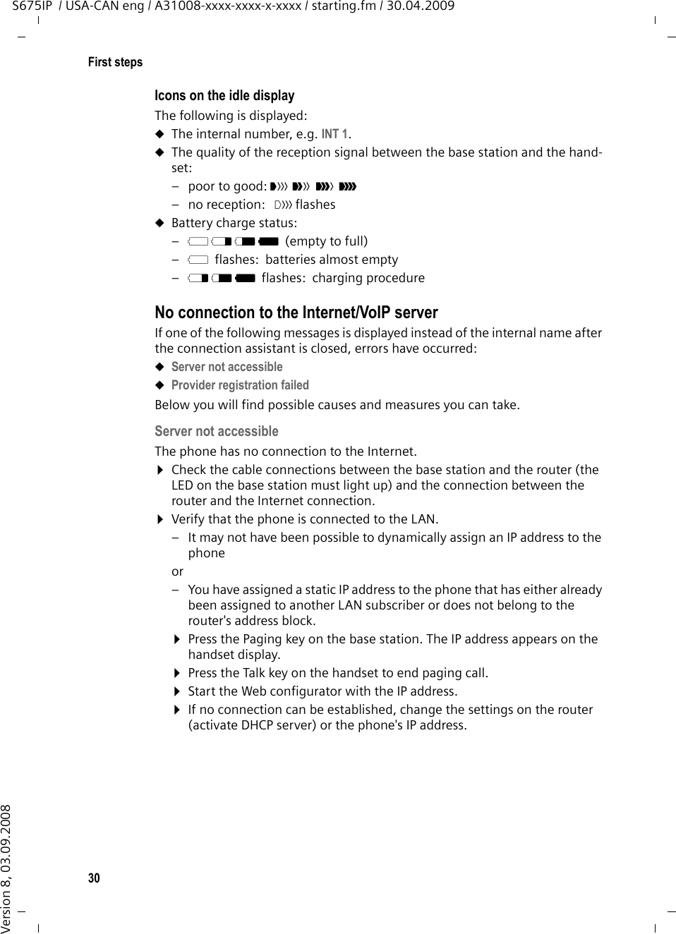 30First stepsS675IP  / USA-CAN eng / A31008-xxxx-xxxx-x-xxxx / starting.fm / 30.04.2009Version 8, 03.09.2008Icons on the idle displayThe following is displayed:uThe internal number, e.g. INT 1.uThe quality of the reception signal between the base station and the hand-set:–poor to good: ÒÑiÐ–no reception:  | flashesuBattery charge status:–= e V U(empty to full) –=flashes: batteries almost empty–e V Uflashes: charging procedure No connection to the Internet/VoIP serverIf one of the following messages is displayed instead of the internal name after the connection assistant is closed, errors have occurred:uServer not accessible uProvider registration failed Below you will find possible causes and measures you can take. Server not accessible The phone has no connection to the Internet.¤Check the cable connections between the base station and the router (the LED on the base station must light up) and the connection between the router and the Internet connection.¤Verify that the phone is connected to the LAN. – It may not have been possible to dynamically assign an IP address to the phoneor – You have assigned a static IP address to the phone that has either already been assigned to another LAN subscriber or does not belong to the router&apos;s address block.¤Press the Paging key on the base station. The IP address appears on the handset display.¤Press the Talk key on the handset to end paging call. ¤Start the Web configurator with the IP address.¤If no connection can be established, change the settings on the router (activate DHCP server) or the phone&apos;s IP address.