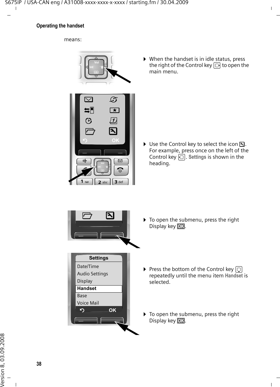 38Operating the handsetS675IP  / USA-CAN eng / A31008-xxxx-xxxx-x-xxxx / starting.fm / 30.04.2009Version 8, 03.09.2008means:¤When the handset is in idle status, press the right of the Control key v to open the main menu.¤Use the Control key to select the icon Ð. For example, press once on the left of the Control key u. Settings is shown in the heading. îêÌíìçÏÐÝOK¤To open the submenu, press the right Display key §OK§. ¤Press the bottom of the Control key s repeatedly until the menu item Handset is selected. ¤To open the submenu, press the right Display key §OK§. ÏÐSettingsDate/TimeAudio SettingsDisplayHandsetBaseVoice MailÝOK