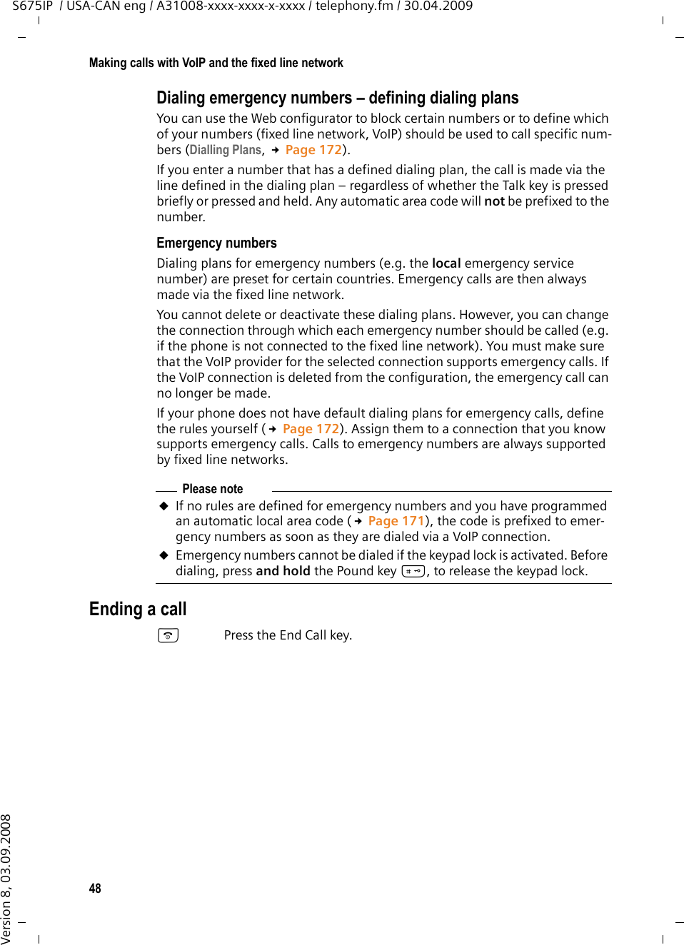 48Making calls with VoIP and the fixed line networkS675IP  / USA-CAN eng / A31008-xxxx-xxxx-x-xxxx / telephony.fm / 30.04.2009Version 8, 03.09.2008Dialing emergency numbers – defining dialing plansYou can use the Web configurator to block certain numbers or to define which of your numbers (fixed line network, VoIP) should be used to call specific num-bers (Dialling Plans, £Page 172).If you enter a number that has a defined dialing plan, the call is made via the line defined in the dialing plan – regardless of whether the Talk key is pressed briefly or pressed and held. Any automatic area code will not be prefixed to the number. Emergency numbersDialing plans for emergency numbers (e.g. the local emergency service number) are preset for certain countries. Emergency calls are then always made via the fixed line network. You cannot delete or deactivate these dialing plans. However, you can change the connection through which each emergency number should be called (e.g. if the phone is not connected to the fixed line network). You must make sure that the VoIP provider for the selected connection supports emergency calls. If the VoIP connection is deleted from the configuration, the emergency call can no longer be made.If your phone does not have default dialing plans for emergency calls, define the rules yourself (£Page 172). Assign them to a connection that you know supports emergency calls. Calls to emergency numbers are always supported by fixed line networks. Ending a callaPress the End Call key.Please noteuIf no rules are defined for emergency numbers and you have programmed an automatic local area code (£Page 171), the code is prefixed to emer-gency numbers as soon as they are dialed via a VoIP connection.uEmergency numbers cannot be dialed if the keypad lock is activated. Before dialing, press and hold the Pound key #, to release the keypad lock. 