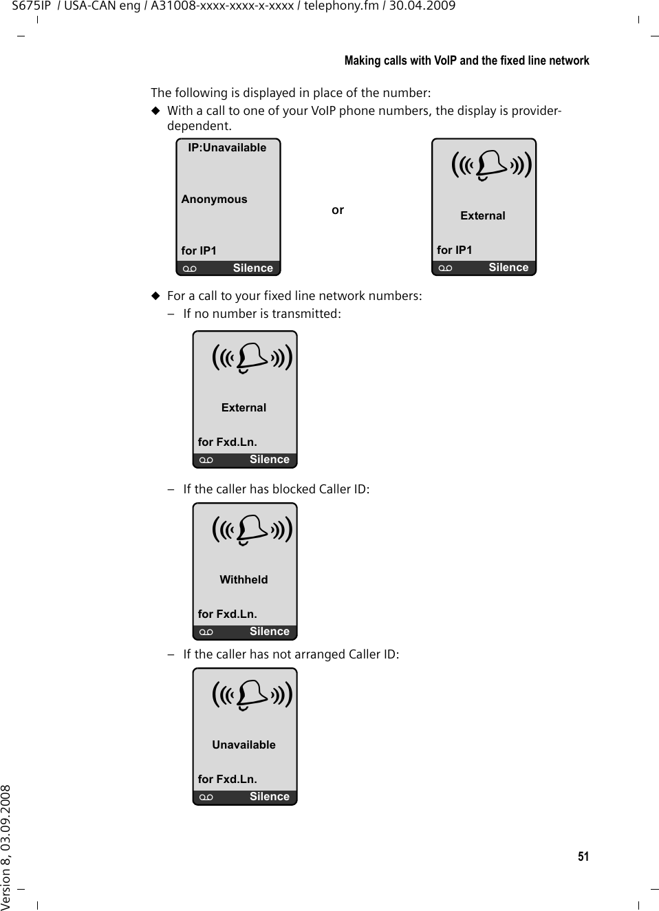 51Making calls with VoIP and the fixed line networkS675IP  / USA-CAN eng / A31008-xxxx-xxxx-x-xxxx / telephony.fm / 30.04.2009Version 8, 03.09.2008The following is displayed in place of the number:uWith a call to one of your VoIP phone numbers, the display is provider-dependent. uFor a call to your fixed line network numbers: – If no number is transmitted:– If the caller has blocked Caller ID: – If the caller has not arranged Caller ID:IP:UnavailableAnonymousfor IP1×SilenceÅ Externalfor IP1×SilenceorÅ Externalfor Fxd.Ln.×SilenceÅ Withheldfor Fxd.Ln.×SilenceÅ Unavailablefor Fxd.Ln.×Silence