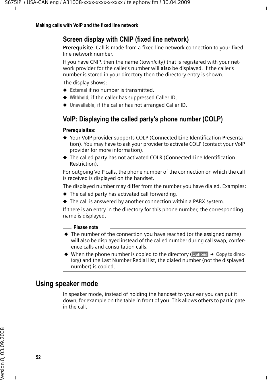 52Making calls with VoIP and the fixed line networkS675IP  / USA-CAN eng / A31008-xxxx-xxxx-x-xxxx / telephony.fm / 30.04.2009Version 8, 03.09.2008Screen display with CNIP (fixed line network)Prerequisite: Call is made from a fixed line network connection to your fixed line network number. If you have CNIP, then the name (town/city) that is registered with your net-work provider for the caller&apos;s number will also be displayed. If the caller&apos;s number is stored in your directory then the directory entry is shown. The display shows:uExternal if no number is transmitted.uWithheld, if the caller has suppressed Caller ID.uUnavailable, if the caller has not arranged Caller ID. VoIP: Displaying the called party&apos;s phone number (COLP) Prerequisites: uYour VoIP provider supports COLP (Connected Line Identification Presenta-tion). You may have to ask your provider to activate COLP (contact your VoIP provider for more information). uThe called party has not activated COLR (Connected Line Identification Restriction).For outgoing VoIP calls, the phone number of the connection on which the call is received is displayed on the handset. The displayed number may differ from the number you have dialed. Examples:uThe called party has activated call forwarding. uThe call is answered by another connection within a PABX system. If there is an entry in the directory for this phone number, the corresponding name is displayed. Using speaker modeIn speaker mode, instead of holding the handset to your ear you can put it down, for example on the table in front of you. This allows others to participate in the call.Please noteuThe number of the connection you have reached (or the assigned name) will also be displayed instead of the called number during call swap, confer-ence calls and consultation calls. uWhen the phone number is copied to the directory (§Options§ £Copy to direc-tory) and the Last Number Redial list, the dialed number (not the displayed number) is copied. 
