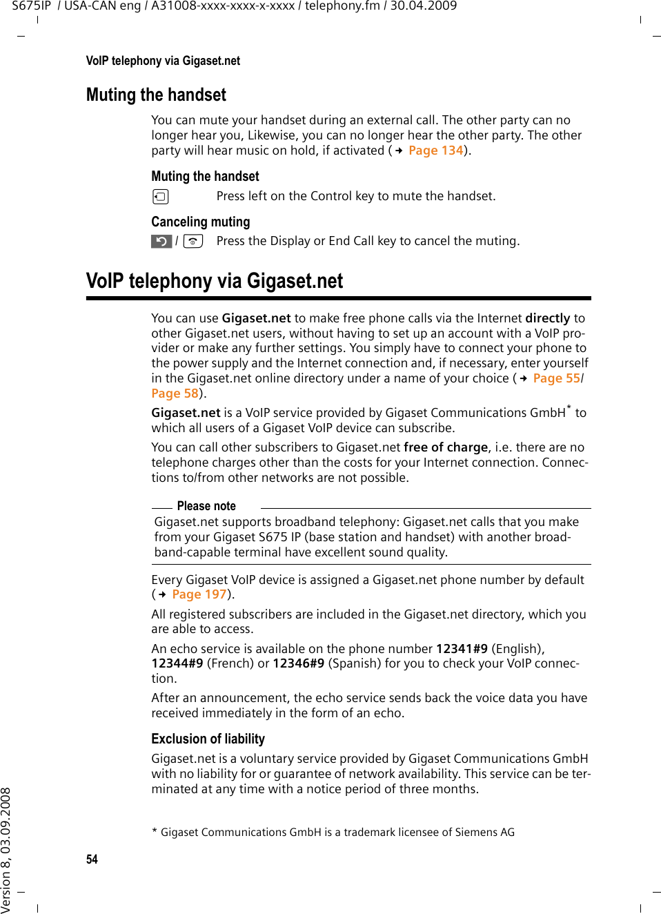 54VoIP telephony via Gigaset.netS675IP  / USA-CAN eng / A31008-xxxx-xxxx-x-xxxx / telephony.fm / 30.04.2009Version 8, 03.09.2008Muting the handsetYou can mute your handset during an external call. The other party can no longer hear you, Likewise, you can no longer hear the other party. The other party will hear music on hold, if activated (£Page 134). Muting the handsetuPress left on the Control key to mute the handset.Canceling muting” / aPress the Display or End Call key to cancel the muting. VoIP telephony via Gigaset.netYou can use Gigaset.net to make free phone calls via the Internet directly to other Gigaset.net users, without having to set up an account with a VoIP pro-vider or make any further settings. You simply have to connect your phone to the power supply and the Internet connection and, if necessary, enter yourself in the Gigaset.net online directory under a name of your choice (£Page 55/Page 58).Gigaset.net is a VoIP service provided by Gigaset Communications GmbH* to which all users of a Gigaset VoIP device can subscribe. You can call other subscribers to Gigaset.net free of charge, i.e. there are no telephone charges other than the costs for your Internet connection. Connec-tions to/from other networks are not possible. Every Gigaset VoIP device is assigned a Gigaset.net phone number by default (£Page 197). All registered subscribers are included in the Gigaset.net directory, which you are able to access. An echo service is available on the phone number 12341#9 (English), 12344#9 (French) or 12346#9 (Spanish) for you to check your VoIP connec-tion. After an announcement, the echo service sends back the voice data you have received immediately in the form of an echo. Exclusion of liabilityGigaset.net is a voluntary service provided by Gigaset Communications GmbH with no liability for or guarantee of network availability. This service can be ter-minated at any time with a notice period of three months.* Gigaset Communications GmbH is a trademark licensee of Siemens AGPlease noteGigaset.net supports broadband telephony: Gigaset.net calls that you make from your Gigaset S675 IP (base station and handset) with another broad-band-capable terminal have excellent sound quality. 