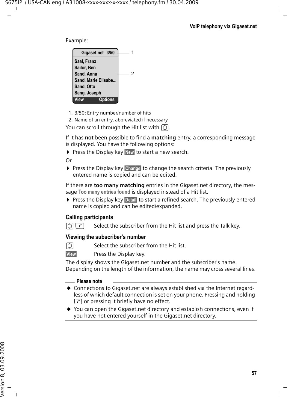 57VoIP telephony via Gigaset.netS675IP  / USA-CAN eng / A31008-xxxx-xxxx-x-xxxx / telephony.fm / 30.04.2009Version 8, 03.09.2008Example:1. 3/50: Entry number/number of hits2. Name of an entry, abbreviated if necessaryYou can scroll through the Hit list with q. If it has not been possible to find a matching entry, a corresponding message is displayed. You have the following options:¤Press the Display key §New§ to start a new search.Or¤Press the Display key §Change§ to change the search criteria. The previously entered name is copied and can be edited. If there are too many matching entries in the Gigaset.net directory, the mes-sage Too many entries found is displayed instead of a Hit list. ¤Press the Display key §Detail§ to start a refined search. The previously entered name is copied and can be edited/expanded. Calling participantsqc  Select the subscriber from the Hit list and press the Talk key. Viewing the subscriber&apos;s numberq  Select the subscriber from the Hit list.§View§ Press the Display key. The display shows the Gigaset.net number and the subscriber&apos;s name. Depending on the length of the information, the name may cross several lines. Gigaset.net 3/50Saal, FranzSailor, BenSand, AnnaSand, Marie Elisabe...Sand, OttoSang, JosephView Options12Please noteuConnections to Gigaset.net are always established via the Internet regard-less of which default connection is set on your phone. Pressing and holding c or pressing it briefly have no effect. uYou can open the Gigaset.net directory and establish connections, even if you have not entered yourself in the Gigaset.net directory.