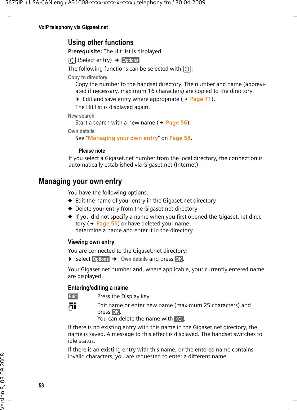 58VoIP telephony via Gigaset.netS675IP  / USA-CAN eng / A31008-xxxx-xxxx-x-xxxx / telephony.fm / 30.04.2009Version 8, 03.09.2008Using other functions Prerequisite: The Hit list is displayed. q(Select entry) ¢§Options§ The following functions can be selected with q:Copy to directoryCopy the number to the handset directory. The number and name (abbrevi-ated if necessary, maximum 16 characters) are copied to the directory. ¤Edit and save entry where appropriate (£Page 71). The Hit list is displayed again. New searchStart a search with a new name (£Page 56).Own detailsSee &quot;Managing your own entry&quot; on Page 58.Managing your own entryYou have the following options:uEdit the name of your entry in the Gigaset.net directory uDelete your entry from the Gigaset.net directory uIf you did not specify a name when you first opened the Gigaset.net direc-tory (£Page 55) or have deleted your name:determine a name and enter it in the directory. Viewing own entry You are connected to the Gigaset.net directory: ¤Select §Options§ ¢ Own details and press §OK§.Your Gigaset.net number and, where applicable, your currently entered name are displayed. Entering/editing a name§Edit§ Press the Display key.~  Edit name or enter new name (maximum 25 characters) and press §OK§. You can delete the name with X. If there is no existing entry with this name in the Gigaset.net directory, the name is saved. A message to this effect is displayed. The handset switches to idle status. If there is an existing entry with this name, or the entered name contains invalid characters, you are requested to enter a different name. Please noteIf you select a Gigaset.net number from the local directory, the connection is automatically established via Gigaset.net (Internet). 