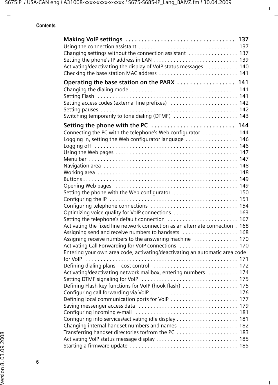 6ContentsS675IP  / USA-CAN eng / A31008-xxxx-xxxx-x-xxxx / S675-S685-IP_Lang_BAIVZ.fm / 30.04.2009Version 8, 03.09.2008Making VoIP settings  . . . . . . . . . . . . . . . . . . . . . . . . . . . . . . . . . .   137Using the connection assistant  . . . . . . . . . . . . . . . . . . . . . . . . . . . . . . . . . .  137Changing settings without the connection assistant  . . . . . . . . . . . . . . . . .  137Setting the phone&apos;s IP address in LAN . . . . . . . . . . . . . . . . . . . . . . . . . . . . .  139Activating/deactivating the display of VoIP status messages  . . . . . . . . . . .  140Checking the base station MAC address  . . . . . . . . . . . . . . . . . . . . . . . . . . .  141Operating the base station on the PABX  . . . . . . . . . . . . . . . . . .   141Changing the dialing mode . . . . . . . . . . . . . . . . . . . . . . . . . . . . . . . . . . . . .  141Setting Flash   . . . . . . . . . . . . . . . . . . . . . . . . . . . . . . . . . . . . . . . . . . . . . . . .  141Setting access codes (external line prefixes)   . . . . . . . . . . . . . . . . . . . . . . .  142Setting pauses  . . . . . . . . . . . . . . . . . . . . . . . . . . . . . . . . . . . . . . . . . . . . . . .  142Switching temporarily to tone dialing (DTMF)  . . . . . . . . . . . . . . . . . . . . . .  143Setting the phone with the PC  . . . . . . . . . . . . . . . . . . . . . . . . . .   144Connecting the PC with the telephone&apos;s Web configurator  . . . . . . . . . . . .  144Logging in, setting the Web configurator language . . . . . . . . . . . . . . . . . .  146Logging off   . . . . . . . . . . . . . . . . . . . . . . . . . . . . . . . . . . . . . . . . . . . . . . . . .  146Using the Web pages . . . . . . . . . . . . . . . . . . . . . . . . . . . . . . . . . . . . . . . . . .  147Menu bar  . . . . . . . . . . . . . . . . . . . . . . . . . . . . . . . . . . . . . . . . . . . . . . . . . . .  147Navigation area  . . . . . . . . . . . . . . . . . . . . . . . . . . . . . . . . . . . . . . . . . . . . . .  148Working area  . . . . . . . . . . . . . . . . . . . . . . . . . . . . . . . . . . . . . . . . . . . . . . . .  148Buttons . . . . . . . . . . . . . . . . . . . . . . . . . . . . . . . . . . . . . . . . . . . . . . . . . . . . .  149Opening Web pages   . . . . . . . . . . . . . . . . . . . . . . . . . . . . . . . . . . . . . . . . . .  149Setting the phone with the Web configurator   . . . . . . . . . . . . . . . . . . . . . .  150Configuring the IP  . . . . . . . . . . . . . . . . . . . . . . . . . . . . . . . . . . . . . . . . . . . .  151Configuring telephone connections  . . . . . . . . . . . . . . . . . . . . . . . . . . . . . .  154Optimizing voice quality for VoIP connections  . . . . . . . . . . . . . . . . . . . . . .  163Setting the telephone&apos;s default connection  . . . . . . . . . . . . . . . . . . . . . . . .  167Activating the fixed line network connection as an alternate connection  .  168Assigning send and receive numbers to handsets  . . . . . . . . . . . . . . . . . . .  168Assigning receive numbers to the answering machine  . . . . . . . . . . . . . . .  170Activating Call Forwarding for VoIP connections   . . . . . . . . . . . . . . . . . . . .  170Entering your own area code, activating/deactivating an automatic area code for VoIP   . . . . . . . . . . . . . . . . . . . . . . . . . . . . . . . . . . . . . . . . . . . . . . . . . . . .  171Defining dialing plans – cost control   . . . . . . . . . . . . . . . . . . . . . . . . . . . . .  172Activating/deactivating network mailbox, entering numbers   . . . . . . . . . .  174Setting DTMF signaling for VoIP   . . . . . . . . . . . . . . . . . . . . . . . . . . . . . . . . .  175Defining Flash key functions for VoIP (hook flash)  . . . . . . . . . . . . . . . . . . .  175Configuring call forwarding via VoIP . . . . . . . . . . . . . . . . . . . . . . . . . . . . . .  176Defining local communication ports for VoIP  . . . . . . . . . . . . . . . . . . . . . . .  177Saving messenger access data   . . . . . . . . . . . . . . . . . . . . . . . . . . . . . . . . . .  179Configuring incoming e-mail   . . . . . . . . . . . . . . . . . . . . . . . . . . . . . . . . . . .  181Configuring info services/activating idle display . . . . . . . . . . . . . . . . . . . . .  181Changing internal handset numbers and names  . . . . . . . . . . . . . . . . . . . .  182Transferring handset directories to/from the PC  . . . . . . . . . . . . . . . . . . . . .  183Activating VoIP status message display . . . . . . . . . . . . . . . . . . . . . . . . . . . .  185Starting a firmware update  . . . . . . . . . . . . . . . . . . . . . . . . . . . . . . . . . . . . .  185