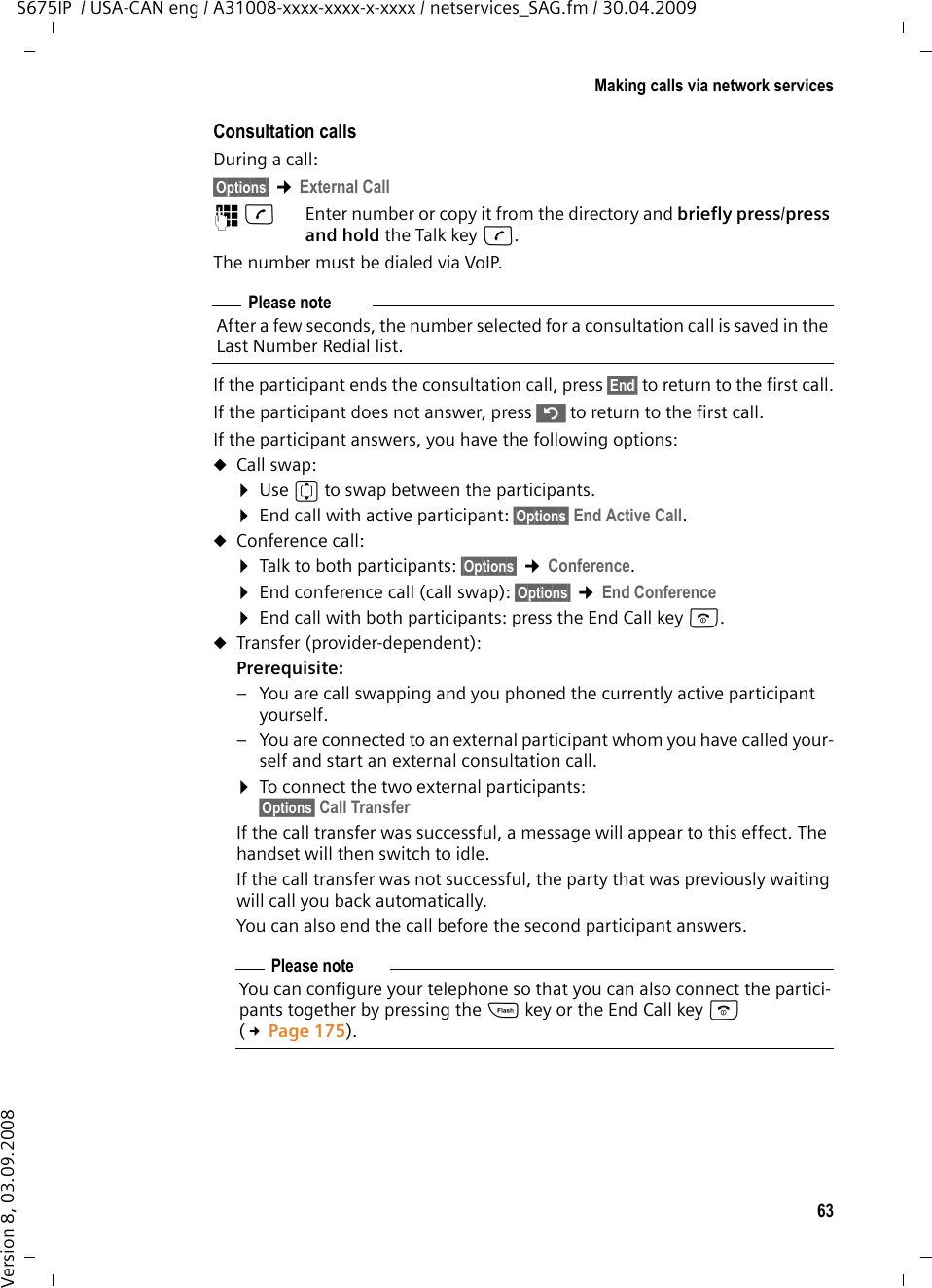 63Making calls via network servicesS675IP  / USA-CAN eng / A31008-xxxx-xxxx-x-xxxx / netservices_SAG.fm / 30.04.2009Version 8, 03.09.2008Consultation callsDuring a call: §Options§ ¢External Call~c  Enter number or copy it from the directory and briefly press/press and hold the Talk key c. The number must be dialed via VoIP.If the participant ends the consultation call, press §End§ to return to the first call.If the participant does not answer, press ” to return to the first call. If the participant answers, you have the following options:uCall swap:¤Use q to swap between the participants. ¤End call with active participant: §Options§ End Active Call.uConference call:¤Talk to both participants: §Options§ ¢Conference.¤End conference call (call swap): §Options§ ¢End Conference¤End call with both participants: press the End Call key a.uTransfer (provider-dependent):Prerequisite: – You are call swapping and you phoned the currently active participant yourself. – You are connected to an external participant whom you have called your-self and start an external consultation call.¤To connect the two external participants:§Options§ Call TransferIf the call transfer was successful, a message will appear to this effect. The handset will then switch to idle.If the call transfer was not successful, the party that was previously waiting will call you back automatically. You can also end the call before the second participant answers. Please noteAfter a few seconds, the number selected for a consultation call is saved in the Last Number Redial list. Please noteYou can configure your telephone so that you can also connect the partici-pants together by pressing the S key or the End Call key a (£Page 175). 