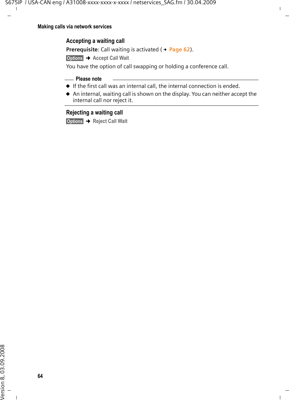 64Making calls via network servicesS675IP  / USA-CAN eng / A31008-xxxx-xxxx-x-xxxx / netservices_SAG.fm / 30.04.2009Version 8, 03.09.2008Accepting a waiting callPrerequisite: Call waiting is activated (£Page 62). §Options§ ¢Accept Call WaitYou have the option of call swapping or holding a conference call. Rejecting a waiting call§Options§ ¢Reject Call WaitPlease noteuIf the first call was an internal call, the internal connection is ended.uAn internal, waiting call is shown on the display. You can neither accept the internal call nor reject it.