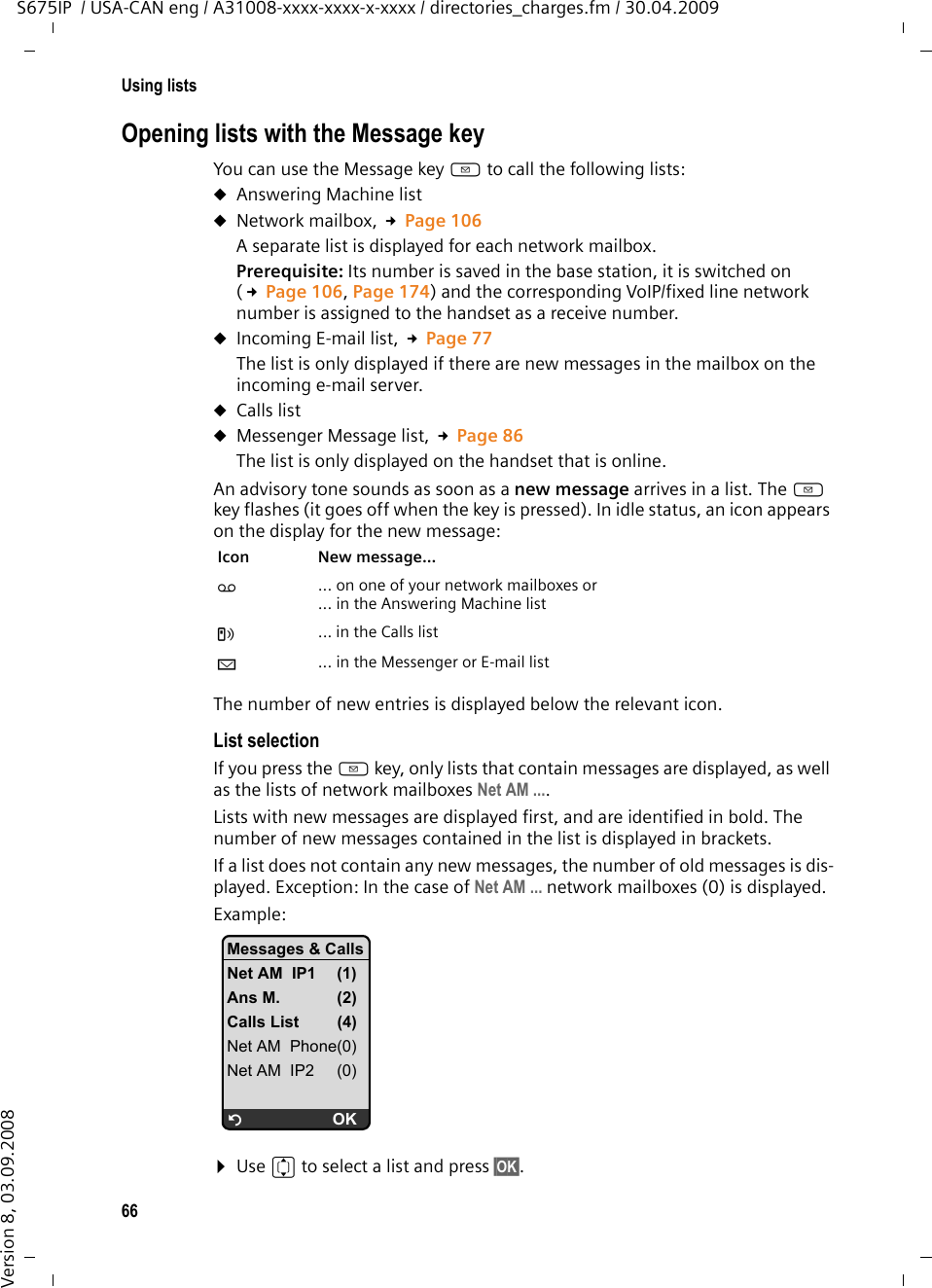 66Using listsS675IP  / USA-CAN eng / A31008-xxxx-xxxx-x-xxxx / directories_charges.fm / 30.04.2009Version 8, 03.09.2008Opening lists with the Message key You can use the Message key f to call the following lists:uAnswering Machine list uNetwork mailbox, £Page 106A separate list is displayed for each network mailbox. Prerequisite: Its number is saved in the base station, it is switched on (£Page 106, Page 174) and the corresponding VoIP/fixed line network number is assigned to the handset as a receive number. uIncoming E-mail list, £Page 77The list is only displayed if there are new messages in the mailbox on the incoming e-mail server.uCalls listuMessenger Message list, £Page 86The list is only displayed on the handset that is online.An advisory tone sounds as soon as a new message arrives in a list. The f key flashes (it goes off when the key is pressed). In idle status, an icon appears on the display for the new message: The number of new entries is displayed below the relevant icon. List selectionIf you press the f key, only lists that contain messages are displayed, as well as the lists of network mailboxes Net AM .... Lists with new messages are displayed first, and are identified in bold. The number of new messages contained in the list is displayed in brackets.If a list does not contain any new messages, the number of old messages is dis-played. Exception: In the case of Net AM ... network mailboxes (0) is displayed. Example:¤Use q to select a list and press §OK§.Icon New message... Ã ... on one of your network mailboxes or ... in the Answering Machine listÁ  ... in the Calls listÀ ... in the Messenger or E-mail listMessages &amp; CallsNet AM  IP1 (1)Ans M. (2)Calls List (4)Net AM  Phone(0)Net AM  IP2 (0)ÝOK