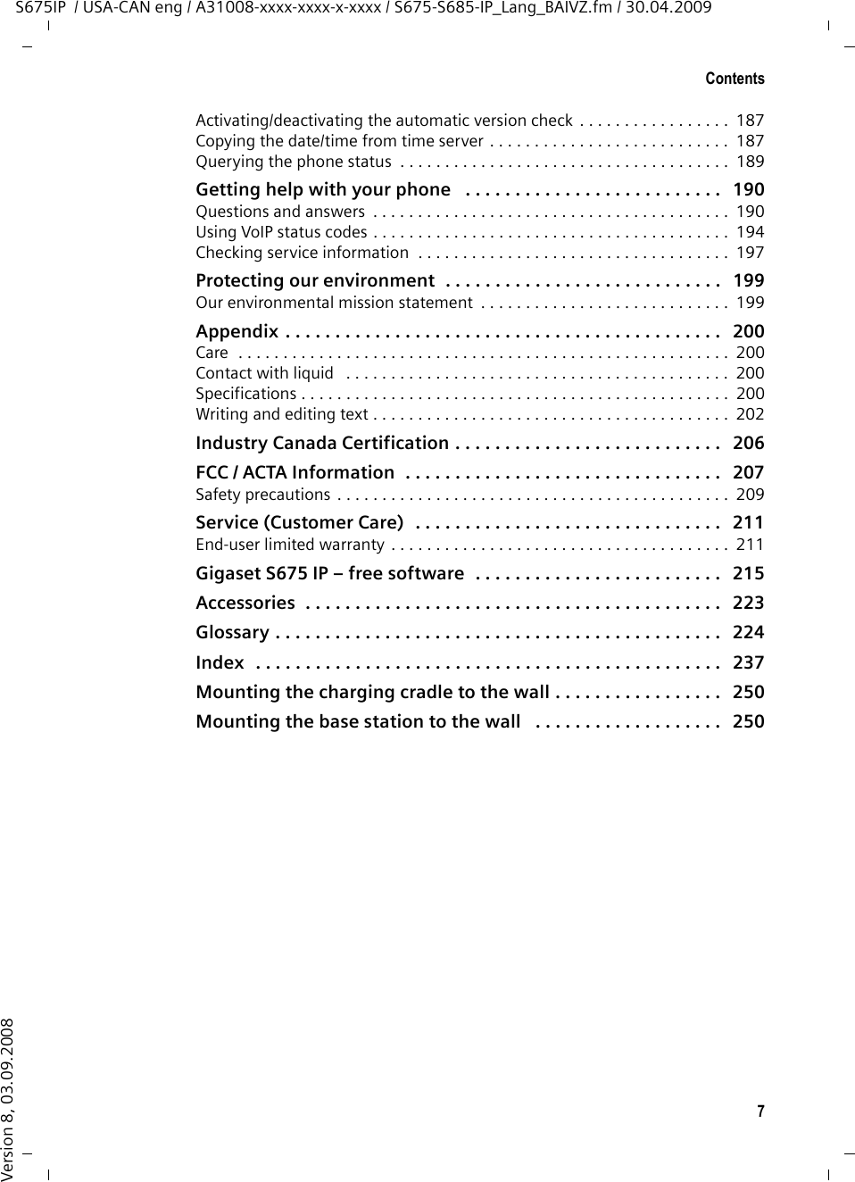 7ContentsS675IP  / USA-CAN eng / A31008-xxxx-xxxx-x-xxxx / S675-S685-IP_Lang_BAIVZ.fm / 30.04.2009Version 8, 03.09.2008Activating/deactivating the automatic version check . . . . . . . . . . . . . . . . .  187Copying the date/time from time server . . . . . . . . . . . . . . . . . . . . . . . . . . .  187Querying the phone status  . . . . . . . . . . . . . . . . . . . . . . . . . . . . . . . . . . . . .  189Getting help with your phone   . . . . . . . . . . . . . . . . . . . . . . . . . .   190Questions and answers  . . . . . . . . . . . . . . . . . . . . . . . . . . . . . . . . . . . . . . . .  190Using VoIP status codes . . . . . . . . . . . . . . . . . . . . . . . . . . . . . . . . . . . . . . . .  194Checking service information  . . . . . . . . . . . . . . . . . . . . . . . . . . . . . . . . . . .  197Protecting our environment  . . . . . . . . . . . . . . . . . . . . . . . . . . . .   199Our environmental mission statement  . . . . . . . . . . . . . . . . . . . . . . . . . . . .  199Appendix . . . . . . . . . . . . . . . . . . . . . . . . . . . . . . . . . . . . . . . . . . . .   200Care  . . . . . . . . . . . . . . . . . . . . . . . . . . . . . . . . . . . . . . . . . . . . . . . . . . . . . . .  200Contact with liquid   . . . . . . . . . . . . . . . . . . . . . . . . . . . . . . . . . . . . . . . . . . .  200Specifications . . . . . . . . . . . . . . . . . . . . . . . . . . . . . . . . . . . . . . . . . . . . . . . .  200Writing and editing text . . . . . . . . . . . . . . . . . . . . . . . . . . . . . . . . . . . . . . . .  202Industry Canada Certification . . . . . . . . . . . . . . . . . . . . . . . . . . .   206FCC / ACTA Information  . . . . . . . . . . . . . . . . . . . . . . . . . . . . . . . .   207Safety precautions . . . . . . . . . . . . . . . . . . . . . . . . . . . . . . . . . . . . . . . . . . . .  209Service (Customer Care)  . . . . . . . . . . . . . . . . . . . . . . . . . . . . . . .   211End-user limited warranty . . . . . . . . . . . . . . . . . . . . . . . . . . . . . . . . . . . . . .  211Gigaset S675 IP – free software  . . . . . . . . . . . . . . . . . . . . . . . . .   215Accessories  . . . . . . . . . . . . . . . . . . . . . . . . . . . . . . . . . . . . . . . . . .   223Glossary . . . . . . . . . . . . . . . . . . . . . . . . . . . . . . . . . . . . . . . . . . . . .   224Index  . . . . . . . . . . . . . . . . . . . . . . . . . . . . . . . . . . . . . . . . . . . . . . .   237Mounting the charging cradle to the wall . . . . . . . . . . . . . . . . .   250Mounting the base station to the wall   . . . . . . . . . . . . . . . . . . .   250