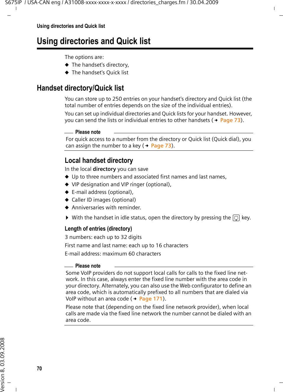 70Using directories and Quick listS675IP  / USA-CAN eng / A31008-xxxx-xxxx-x-xxxx / directories_charges.fm / 30.04.2009Version 8, 03.09.2008Using directories and Quick listThe options are: uThe handset&apos;s directory, uThe handset&apos;s Quick list Handset directory/Quick listYou can store up to 250 entries on your handset&apos;s directory and Quick list (the total number of entries depends on the size of the individual entries).You can set up individual directories and Quick lists for your handset. However, you can send the lists or individual entries to other handsets (£Page 73).Local handset directory In the local directory you can save uUp to three numbers and associated first names and last names,uVIP designation and VIP ringer (optional),uE-mail address (optional),uCaller ID images (optional)uAnniversaries with reminder.¤With the handset in idle status, open the directory by pressing the s key. Length of entries (directory)3 numbers: each up to 32 digitsFirst name and last name: each up to 16 charactersE-mail address: maximum 60 charactersPlease noteFor quick access to a number from the directory or Quick list (Quick dial), you can assign the number to a key (£Page 73).Please noteSome VoIP providers do not support local calls for calls to the fixed line net-work. In this case, always enter the fixed line number with the area code in your directory. Alternately, you can also use the Web configurator to define an area code, which is automatically prefixed to all numbers that are dialed via VoIP without an area code (£Page 171).Please note that (depending on the fixed line network provider), when local calls are made via the fixed line network the number cannot be dialed with an area code.