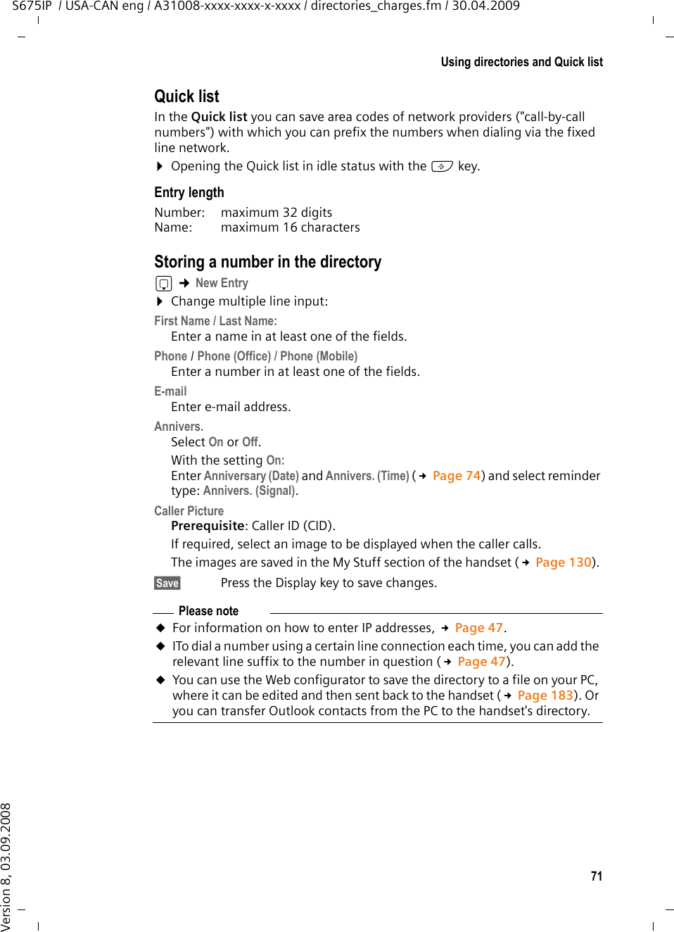 71Using directories and Quick listS675IP  / USA-CAN eng / A31008-xxxx-xxxx-x-xxxx / directories_charges.fm / 30.04.2009Version 8, 03.09.2008Quick listIn the Quick list you can save area codes of network providers (&quot;call-by-call numbers&quot;) with which you can prefix the numbers when dialing via the fixed line network. ¤Opening the Quick list in idle status with the C key.Entry lengthNumber:  maximum 32 digits Name:  maximum 16 characters Storing a number in the directorys ¢New Entry¤Change multiple line input:First Name / Last Name:Enter a name in at least one of the fields. Phone / Phone (Office) / Phone (Mobile)Enter a number in at least one of the fields.E-mailEnter e-mail address.Annivers.Select On or Off.With the setting On:Enter Anniversary (Date) and Annivers. (Time) (£Page 74) and select reminder type: Annivers. (Signal).Caller PicturePrerequisite: Caller ID (CID).If required, select an image to be displayed when the caller calls. The images are saved in the My Stuff section of the handset (£Page 130). §Save§  Press the Display key to save changes.Please noteuFor information on how to enter IP addresses, £Page 47.uITo dial a number using a certain line connection each time, you can add the relevant line suffix to the number in question (£Page 47). uYou can use the Web configurator to save the directory to a file on your PC, where it can be edited and then sent back to the handset (£Page 183). Or you can transfer Outlook contacts from the PC to the handset&apos;s directory.