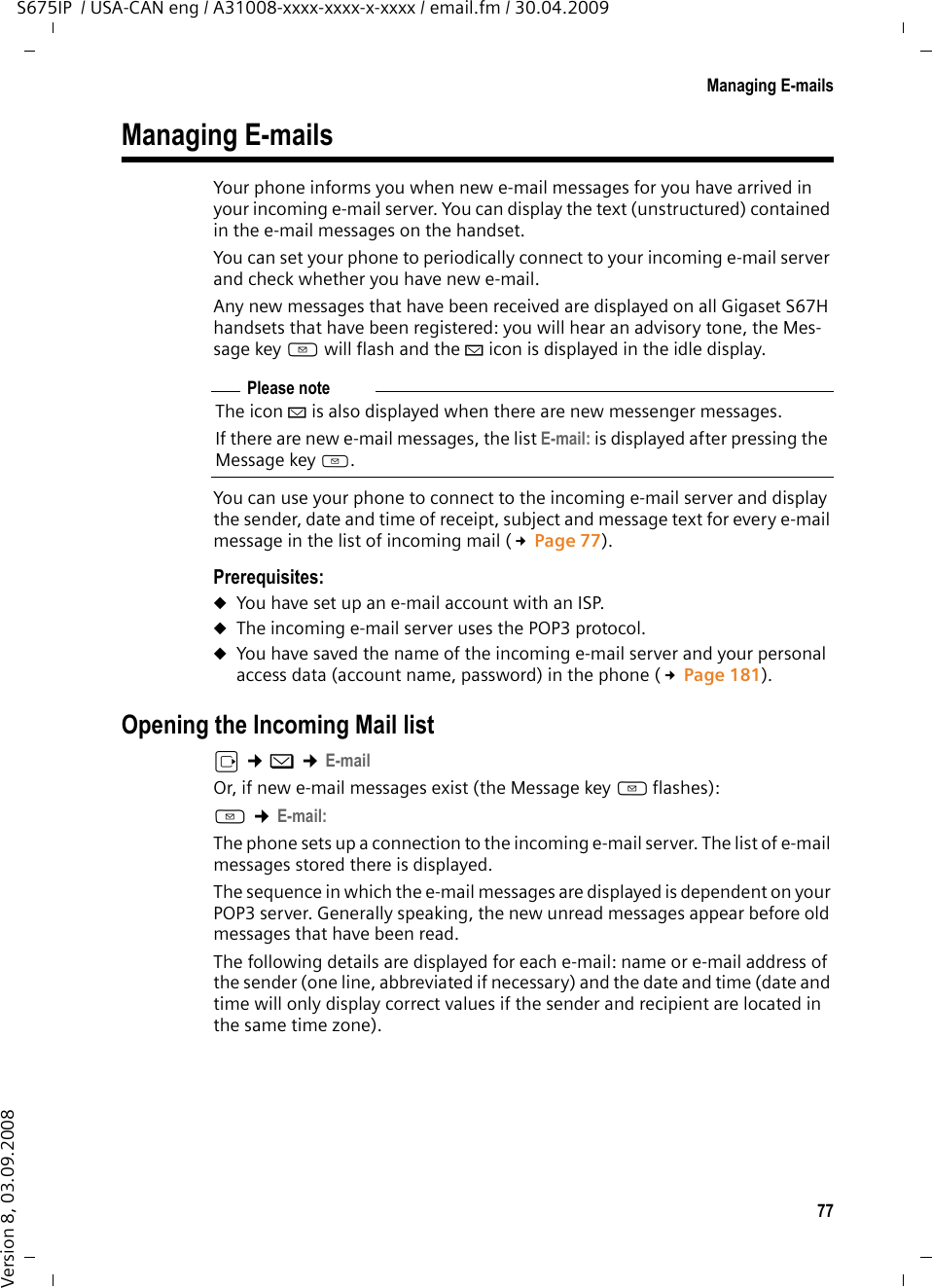 77Managing E-mailsS675IP  / USA-CAN eng / A31008-xxxx-xxxx-x-xxxx / email.fm / 30.04.2009Version 8, 03.09.2008Managing E-mailsYour phone informs you when new e-mail messages for you have arrived in your incoming e-mail server. You can display the text (unstructured) contained in the e-mail messages on the handset. You can set your phone to periodically connect to your incoming e-mail server and check whether you have new e-mail. Any new messages that have been received are displayed on all Gigaset S67H handsets that have been registered: you will hear an advisory tone, the Mes-sage key f will flash and the À icon is displayed in the idle display. You can use your phone to connect to the incoming e-mail server and display the sender, date and time of receipt, subject and message text for every e-mail message in the list of incoming mail (£Page 77). Prerequisites: uYou have set up an e-mail account with an ISP.uThe incoming e-mail server uses the POP3 protocol. uYou have saved the name of the incoming e-mail server and your personal access data (account name, password) in the phone (£Page 181). Opening the Incoming Mail list v ¢î ¢E-mailOr, if new e-mail messages exist (the Message key f flashes):f ¢E-mail:The phone sets up a connection to the incoming e-mail server. The list of e-mail messages stored there is displayed. The sequence in which the e-mail messages are displayed is dependent on your POP3 server. Generally speaking, the new unread messages appear before old messages that have been read. The following details are displayed for each e-mail: name or e-mail address of the sender (one line, abbreviated if necessary) and the date and time (date and time will only display correct values if the sender and recipient are located in the same time zone).Please noteThe icon À is also displayed when there are new messenger messages. If there are new e-mail messages, the list E-mail: is displayed after pressing the Message key f. 