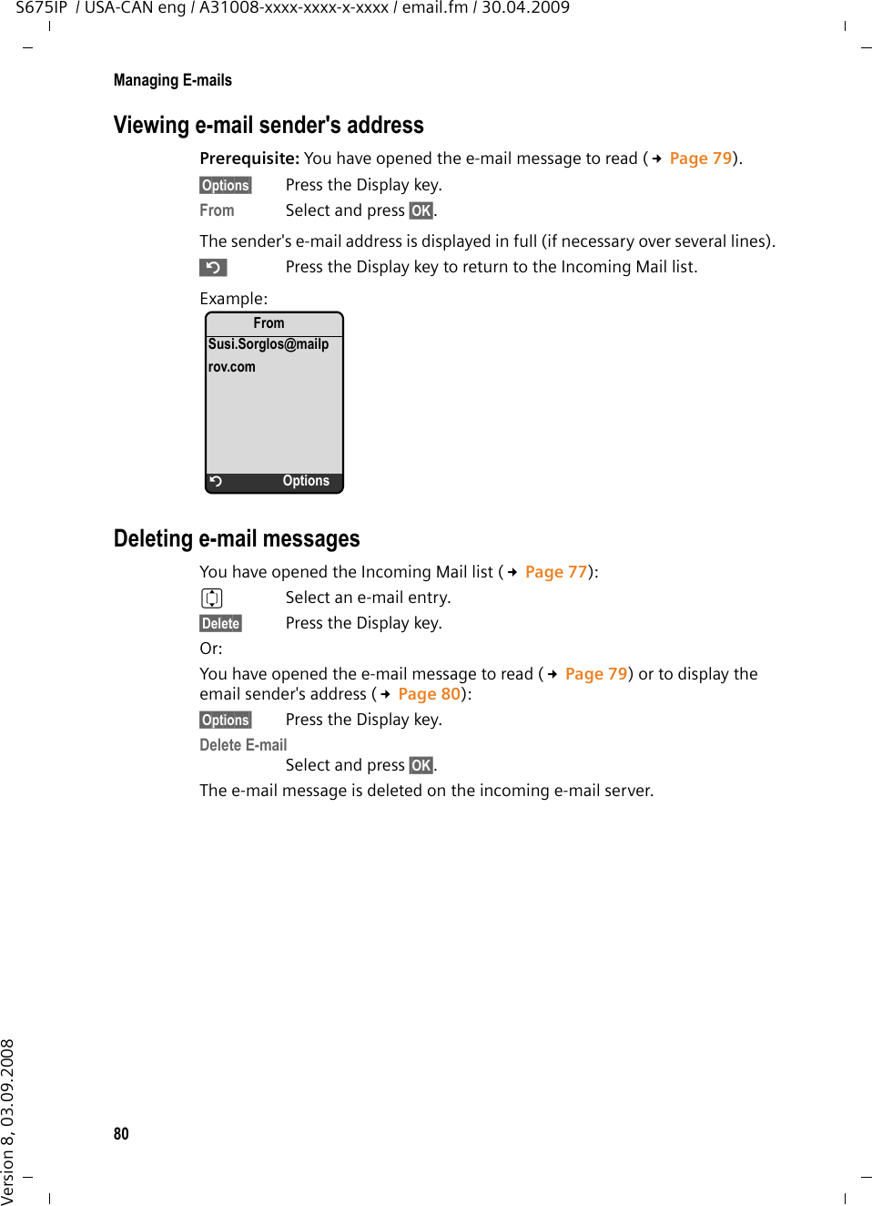 80Managing E-mailsS675IP  / USA-CAN eng / A31008-xxxx-xxxx-x-xxxx / email.fm / 30.04.2009Version 8, 03.09.2008Viewing e-mail sender&apos;s addressPrerequisite: You have opened the e-mail message to read (£Page 79).§Options§  Press the Display key.From  Select and press §OK§. The sender&apos;s e-mail address is displayed in full (if necessary over several lines). ”  Press the Display key to return to the Incoming Mail list.Example:Deleting e-mail messagesYou have opened the Incoming Mail list (£Page 77): qSelect an e-mail entry. §Delete§  Press the Display key. Or:You have opened the e-mail message to read (£Page 79) or to display the email sender&apos;s address (£Page 80):§Options§  Press the Display key.Delete E-mail Select and press §OK§. The e-mail message is deleted on the incoming e-mail server. FromSusi.Sorglos@mailprov.comÝOptions