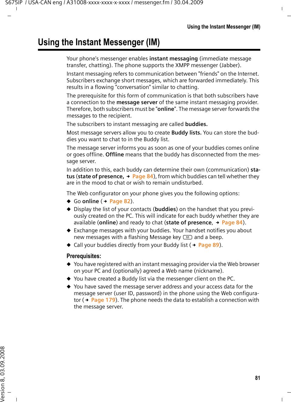 81Using the Instant Messenger (IM)S675IP  / USA-CAN eng / A31008-xxxx-xxxx-x-xxxx / messenger.fm / 30.04.2009Version 8, 03.09.2008Using the Instant Messenger (IM)Your phone&apos;s messenger enables instant messaging (immediate message transfer, chatting). The phone supports the XMPP messenger (Jabber).Instant messaging refers to communication between &quot;friends&quot; on the Internet. Subscribers exchange short messages, which are forwarded immediately. This results in a flowing &quot;conversation&quot; similar to chatting.The prerequisite for this form of communication is that both subscribers have a connection to the message server of the same instant messaging provider. Therefore, both subscribers must be &quot;online&quot;. The message server forwards the messages to the recipient. The subscribers to instant messaging are called buddies. Most message servers allow you to create Buddy lists. You can store the bud-dies you want to chat to in the Buddy list.The message server informs you as soon as one of your buddies comes online or goes offline. Offline means that the buddy has disconnected from the mes-sage server. In addition to this, each buddy can determine their own (communication) sta-tus (state of presence, £Page 84), from which buddies can tell whether they are in the mood to chat or wish to remain undisturbed. The Web configurator on your phone gives you the following options: uGo online (£Page 82).uDisplay the list of your contacts (buddies) on the handset that you previ-ously created on the PC. This will indicate for each buddy whether they are available (online) and ready to chat (state of presence, £Page 84).uExchange messages with your buddies. Your handset notifies you about new messages with a flashing Message key f and a beep. uCall your buddies directly from your Buddy list (£Page 89). Prerequisites: uYou have registered with an instant messaging provider via the Web browser on your PC and (optionally) agreed a Web name (nickname). uYou have created a Buddy list via the messenger client on the PC. uYou have saved the message server address and your access data for the message server (user ID, password) in the phone using the Web configura-tor (£Page 179). The phone needs the data to establish a connection with the message server. 