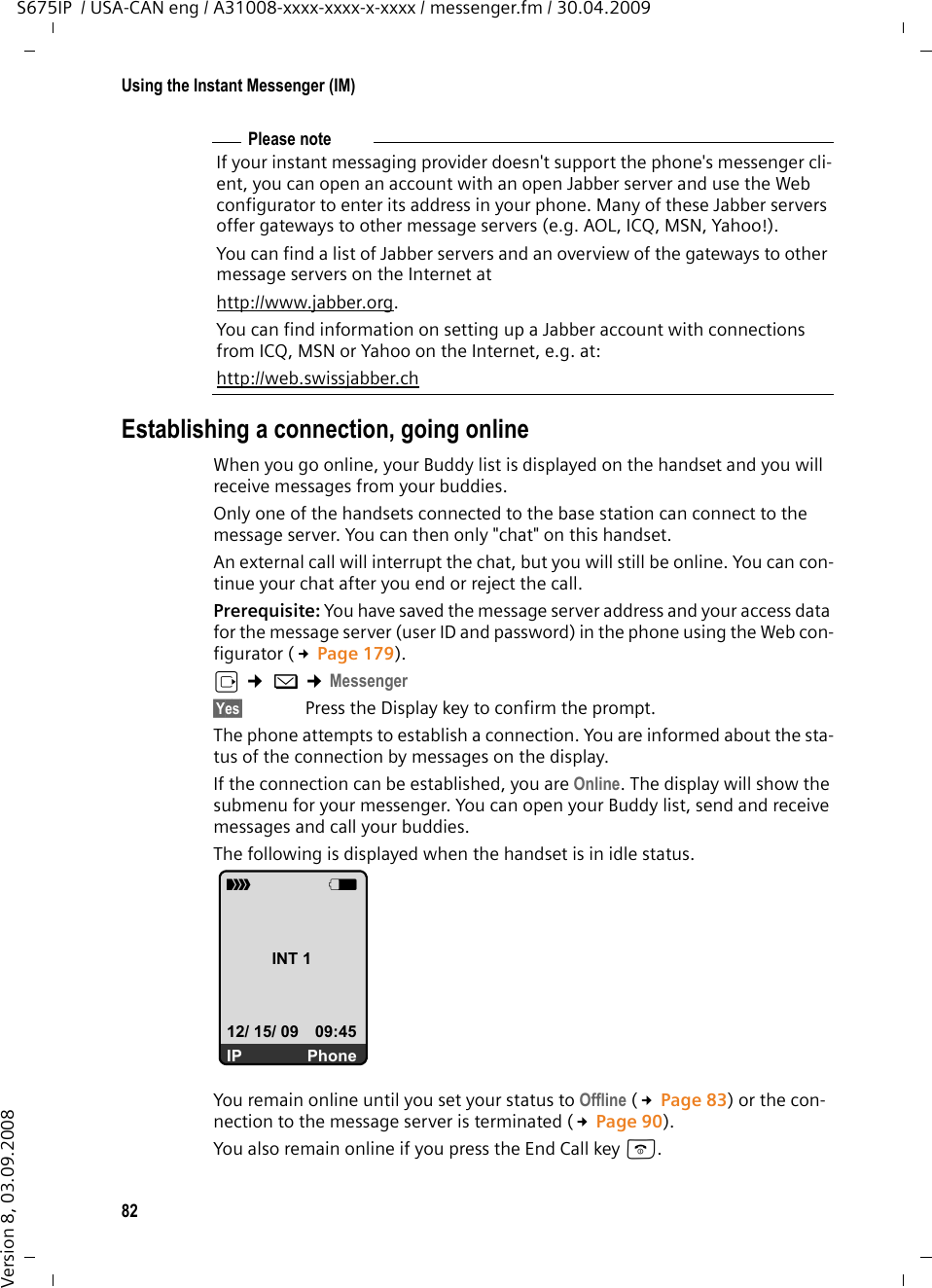 82Using the Instant Messenger (IM)S675IP  / USA-CAN eng / A31008-xxxx-xxxx-x-xxxx / messenger.fm / 30.04.2009Version 8, 03.09.2008Establishing a connection, going onlineWhen you go online, your Buddy list is displayed on the handset and you will receive messages from your buddies.Only one of the handsets connected to the base station can connect to the message server. You can then only &quot;chat&quot; on this handset. An external call will interrupt the chat, but you will still be online. You can con-tinue your chat after you end or reject the call.Prerequisite: You have saved the message server address and your access data for the message server (user ID and password) in the phone using the Web con-figurator (£Page 179). v ¢ î ¢Messenger §Yes§ Press the Display key to confirm the prompt.The phone attempts to establish a connection. You are informed about the sta-tus of the connection by messages on the display. If the connection can be established, you are Online. The display will show the submenu for your messenger. You can open your Buddy list, send and receive messages and call your buddies.The following is displayed when the handset is in idle status. You remain online until you set your status to Offline (£Page 83) or the con-nection to the message server is terminated (£Page 90). You also remain online if you press the End Call key a. Please noteIf your instant messaging provider doesn&apos;t support the phone&apos;s messenger cli-ent, you can open an account with an open Jabber server and use the Web configurator to enter its address in your phone. Many of these Jabber servers offer gateways to other message servers (e.g. AOL, ICQ, MSN, Yahoo!). You can find a list of Jabber servers and an overview of the gateways to other message servers on the Internet athttp://www.jabber.org.You can find information on setting up a Jabber account with connections from ICQ, MSN or Yahoo on the Internet, e.g. at:http://web.swissjabber.chÐVINT 112/ 15/ 09 09:45IP Phone