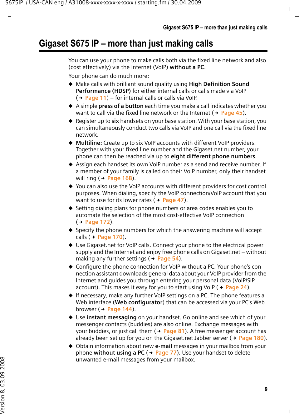 9Gigaset S675 IP – more than just making callsS675IP  / USA-CAN eng / A31008-xxxx-xxxx-x-xxxx / starting.fm / 30.04.2009Version 8, 03.09.2008Gigaset S675 IP – more than just making callsYou can use your phone to make calls both via the fixed line network and also (cost effectively) via the Internet (VoIP) without a PC. Your phone can do much more: uMake calls with brilliant sound quality using High Definition Sound Performance (HDSP) for either internal calls or calls made via VoIP (£Page 11) – for internal calls or calls via VoIP. uA simple press of a button each time you make a call indicates whether you want to call via the fixed line network or the Internet (£Page 45).uRegister up to six handsets on your base station. With your base station, you can simultaneously conduct two calls via VoIP and one call via the fixed line network. uMultiline: Create up to six VoIP accounts with different VoIP providers. Together with your fixed line number and the Gigaset.net number, your phone can then be reached via up to eight different phone numbers. uAssign each handset its own VoIP number as a send and receive number. If a member of your family is called on their VoIP number, only their handset will ring (£Page 168). uYou can also use the VoIP accounts with different providers for cost control purposes. When dialing, specify the VoIP connection/VoIP account that you want to use for its lower rates (£Page 47).uSetting dialing plans for phone numbers or area codes enables you to automate the selection of the most cost-effective VoIP connection (£Page 172). uSpecify the phone numbers for which the answering machine will accept calls (£Page 170).uUse Gigaset.net for VoIP calls. Connect your phone to the electrical power supply and the Internet and enjoy free phone calls on Gigaset.net – without making any further settings (£Page 54).uConfigure the phone connection for VoIP without a PC. Your phone&apos;s con-nection assistant downloads general data about your VoIP provider from the Internet and guides you through entering your personal data (VoIP/SIP account). This makes it easy for you to start using VoIP (£Page 24). uIf necessary, make any further VoIP settings on a PC. The phone features a Web interface (Web configurator) that can be accessed via your PC&apos;s Web browser (£Page 144). uUse instant messaging on your handset. Go online and see which of your messenger contacts (buddies) are also online. Exchange messages with your buddies, or just call them (£Page 81). A free messenger account has already been set up for you on the Gigaset.net Jabber server (£Page 180).uObtain information about new e-mail messages in your mailbox from your phone without using a PC (£Page 77). Use your handset to delete unwanted e-mail messages from your mailbox. 