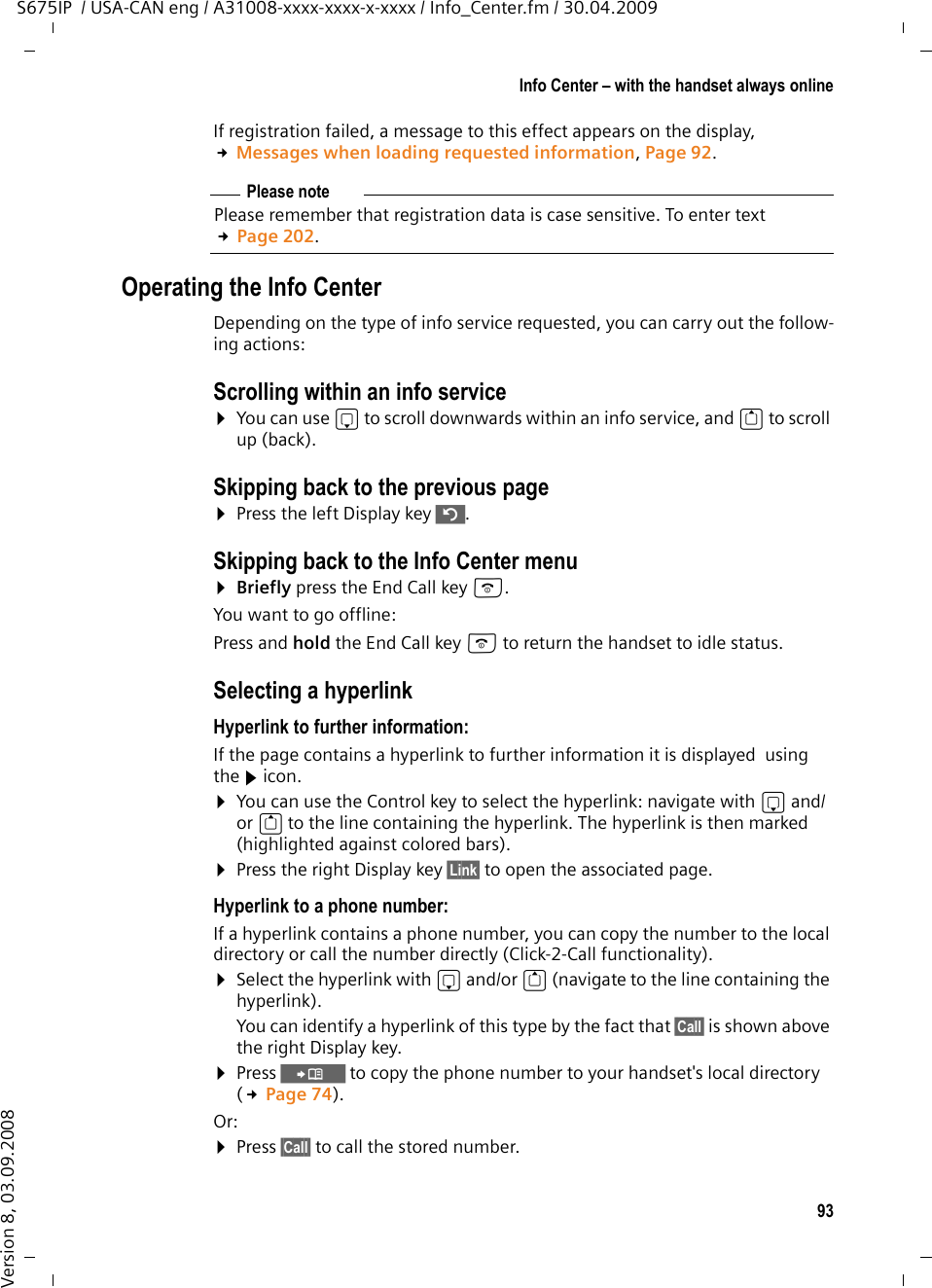 93Info Center – with the handset always onlineS675IP  / USA-CAN eng / A31008-xxxx-xxxx-x-xxxx / Info_Center.fm / 30.04.2009Version 8, 03.09.2008If registration failed, a message to this effect appears on the display,  £Messages when loading requested information, Page 92.Operating the Info CenterDepending on the type of info service requested, you can carry out the follow-ing actions:Scrolling within an info service ¤You can use s to scroll downwards within an info service, and t to scroll up (back). Skipping back to the previous page¤Press the left Display key ”.Skipping back to the Info Center menu¤Briefly press the End Call key a.You want to go offline:Press and hold the End Call key a to return the handset to idle status. Selecting a hyperlinkHyperlink to further information:If the page contains a hyperlink to further information it is displayed  using the g icon.¤You can use the Control key to select the hyperlink: navigate with s and/or t to the line containing the hyperlink. The hyperlink is then marked (highlighted against colored bars). ¤Press the right Display key §Link§ to open the associated page.Hyperlink to a phone number:If a hyperlink contains a phone number, you can copy the number to the local directory or call the number directly (Click-2-Call functionality).¤Select the hyperlink with s and/or t (navigate to the line containing the hyperlink).You can identify a hyperlink of this type by the fact that §Call§ is shown above the right Display key. ¤Press Ó to copy the phone number to your handset&apos;s local directory (£Page 74).Or:¤Press §Call§ to call the stored number.Please notePlease remember that registration data is case sensitive. To enter text £Page 202.