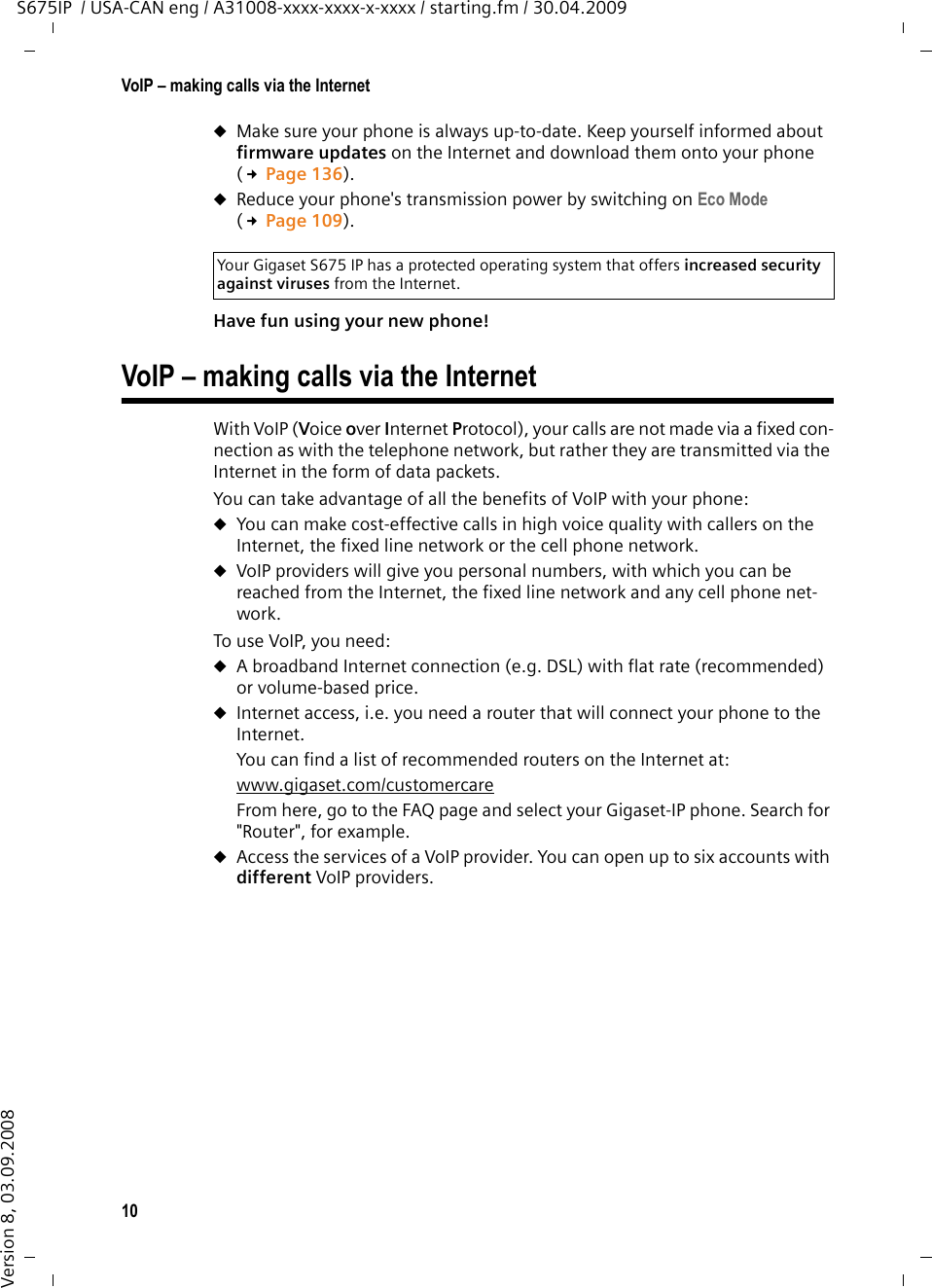 10VoIP – making calls via the InternetS675IP  / USA-CAN eng / A31008-xxxx-xxxx-x-xxxx / starting.fm / 30.04.2009Version 8, 03.09.2008uMake sure your phone is always up-to-date. Keep yourself informed about firmware updates on the Internet and download them onto your phone (£Page 136). uReduce your phone&apos;s transmission power by switching on Eco Mode (£Page 109).Have fun using your new phone! VoIP – making calls via the InternetWith VoIP (Voice over Internet Protocol), your calls are not made via a fixed con-nection as with the telephone network, but rather they are transmitted via the Internet in the form of data packets. You can take advantage of all the benefits of VoIP with your phone:uYou can make cost-effective calls in high voice quality with callers on the Internet, the fixed line network or the cell phone network. uVoIP providers will give you personal numbers, with which you can be reached from the Internet, the fixed line network and any cell phone net-work. To use VoIP, you need: uA broadband Internet connection (e.g. DSL) with flat rate (recommended) or volume-based price. uInternet access, i.e. you need a router that will connect your phone to the Internet. You can find a list of recommended routers on the Internet at: www.gigaset.com/customercare From here, go to the FAQ page and select your Gigaset-IP phone. Search for &quot;Router&quot;, for example. uAccess the services of a VoIP provider. You can open up to six accounts with different VoIP providers. Your Gigaset S675 IP has a protected operating system that offers increased security against viruses from the Internet.