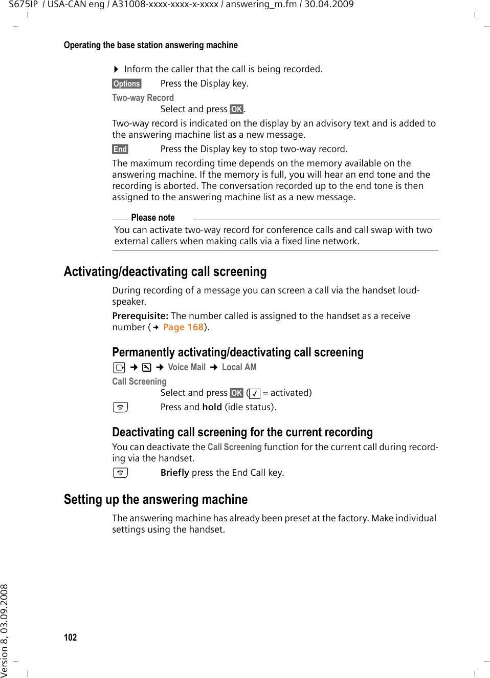 102Operating the base station answering machineS675IP  / USA-CAN eng / A31008-xxxx-xxxx-x-xxxx / answering_m.fm / 30.04.2009Version 8, 03.09.2008¤Inform the caller that the call is being recorded.§Options§  Press the Display key.Two-way Record Select and press §OK§. Two-way record is indicated on the display by an advisory text and is added to the answering machine list as a new message. §End§  Press the Display key to stop two-way record.The maximum recording time depends on the memory available on the answering machine. If the memory is full, you will hear an end tone and the recording is aborted. The conversation recorded up to the end tone is then assigned to the answering machine list as a new message. Activating/deactivating call screeningDuring recording of a message you can screen a call via the handset loud-speaker.Prerequisite: The number called is assigned to the handset as a receive number (£Page 168). Permanently activating/deactivating call screeningv ¢Ð ¢Voice Mail ¢Local AMCall Screening Select and press §OK§ (=activated)aPress and hold (idle status). Deactivating call screening for the current recordingYou can deactivate the Call Screening function for the current call during record-ing via the handset.aBriefly press the End Call key.Setting up the answering machineThe answering machine has already been preset at the factory. Make individual settings using the handset.Please noteYou can activate two-way record for conference calls and call swap with two external callers when making calls via a fixed line network. ‰