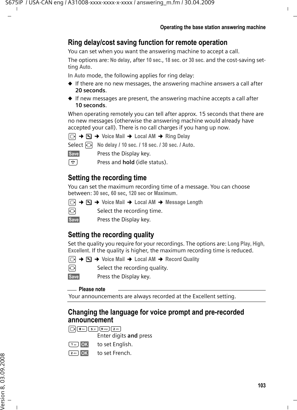 103Operating the base station answering machineS675IP  / USA-CAN eng / A31008-xxxx-xxxx-x-xxxx / answering_m.fm / 30.04.2009Version 8, 03.09.2008Ring delay/cost saving function for remote operationYou can set when you want the answering machine to accept a call.The options are: No delay, after 10 sec., 18 sec. or 30 sec. and the cost-saving set-ting Auto. In Auto mode, the following applies for ring delay: uIf there are no new messages, the answering machine answers a call after 20 seconds.uIf new messages are present, the answering machine accepts a call after 10 seconds. When operating remotely you can tell after approx. 15 seconds that there are no new messages (otherwise the answering machine would already have accepted your call). There is no call charges if you hang up now.v ¢Ð ¢Voice Mail ¢Local AM ¢Ring DelaySelect r No delay / 10 sec. / 18 sec. / 30 sec. / Auto.§Save§ Press the Display key.a Press and hold (idle status). Setting the recording timeYou can set the maximum recording time of a message. You can choose between: 30 sec, 60 sec, 120 sec or Maximum.v ¢Ð ¢Voice Mail ¢Local AM ¢Message Lengthr  Select the recording time. §Save§ Press the Display key.Setting the recording qualitySet the quality you require for your recordings. The options are: Long Play, High, Excellent. If the quality is higher, the maximum recording time is reduced.v ¢Ð ¢Voice Mail ¢Local AM ¢Record Qualityr  Select the recording quality. §Save§ Press the Display key.Changing the language for voice prompt and pre-recorded announcementvN5O2 Enter digits and press§OK§ to set English.2§OK§ to set French.Please noteYour announcements are always recorded at the Excellent setting. 