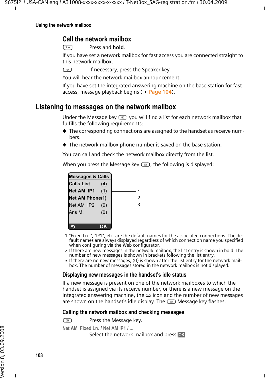 108Using the network mailboxS675IP  / USA-CAN eng / A31008-xxxx-xxxx-x-xxxx / T-NetBox_SAG-registration.fm / 30.04.2009Version 8, 03.09.2008Call the network mailbox Press and hold. If you have set a network mailbox for fast access you are connected straight to this network mailbox. dIf necessary, press the Speaker key.You will hear the network mailbox announcement.If you have set the integrated answering machine on the base station for fast access, message playback begins (£Page 104). Listening to messages on the network mailboxUnder the Message key f you will find a list for each network mailbox that fulfills the following requirements: uThe corresponding connections are assigned to the handset as receive num-bers. uThe network mailbox phone number is saved on the base station. You can call and check the network mailbox directly from the list. When you press the Message key f, the following is displayed:1 &quot;Fixed Ln. &quot;, &quot;IP1&quot;, etc. are the default names for the associated connections. The de-fault names are always displayed regardless of which connection name you specified when configuring via the Web configurator. 2 If there are new messages in the network mailbox, the list entry is shown in bold. The number of new messages is shown in brackets following the list entry. 3 If there are no new messages, (0) is shown after the list entry for the network mail-box. The number of messages stored in the network mailbox is not displayed. Displaying new messages in the handset&apos;s idle status If a new message is present on one of the network mailboxes to which the handset is assigned via its receive number, or there is a new message on the integrated answering machine, the Ã icon and the number of new messages are shown on the handset&apos;s idle display. The f Message key flashes.Calling the network mailbox and checking messagesfPress the Message key.Net AM  Fixed Ln. / Net AM IP1 / ... Select the network mailbox and press §OK§. 123Messages &amp; CallsCalls List (4)Net AM  IP1 (1)Net AM Phone(1)Net AM  IP2 (0)Ans M. (0)ÝOK