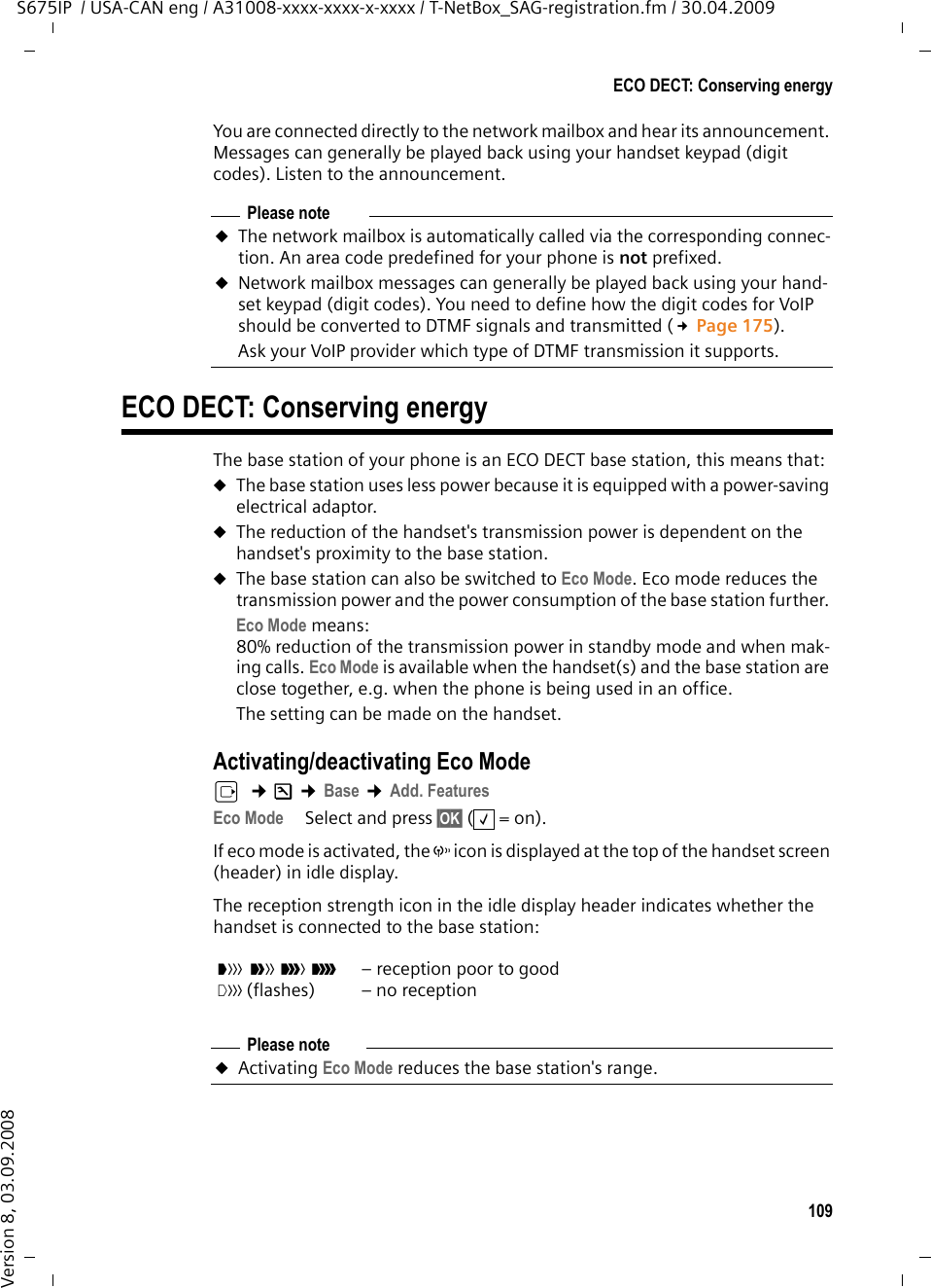 109ECO DECT: Conserving energyS675IP  / USA-CAN eng / A31008-xxxx-xxxx-x-xxxx / T-NetBox_SAG-registration.fm / 30.04.2009Version 8, 03.09.2008You are connected directly to the network mailbox and hear its announcement. Messages can generally be played back using your handset keypad (digit codes). Listen to the announcement. ECO DECT: Conserving energyThe base station of your phone is an ECO DECT base station, this means that:uThe base station uses less power because it is equipped with a power-saving electrical adaptor. uThe reduction of the handset&apos;s transmission power is dependent on the handset&apos;s proximity to the base station.uThe base station can also be switched to Eco Mode. Eco mode reduces the transmission power and the power consumption of the base station further. Eco Mode means:80% reduction of the transmission power in standby mode and when mak-ing calls. Eco Mode is available when the handset(s) and the base station are close together, e.g. when the phone is being used in an office. The setting can be made on the handset.Activating/deactivating Eco Modev  ¢Ð ¢Base ¢Add. FeaturesEco Mode Select and press §OK§ (=on).If eco mode is activated, the ½ icon is displayed at the top of the handset screen (header) in idle display.The reception strength icon in the idle display header indicates whether the handset is connected to the base station:Please noteuThe network mailbox is automatically called via the corresponding connec-tion. An area code predefined for your phone is not prefixed. uNetwork mailbox messages can generally be played back using your hand-set keypad (digit codes). You need to define how the digit codes for VoIP should be converted to DTMF signals and transmitted (£Page 175). Ask your VoIP provider which type of DTMF transmission it supports. ‰ÒÑiÐ| (flashes)– reception poor to good– no receptionPlease noteuActivating Eco Mode reduces the base station&apos;s range.