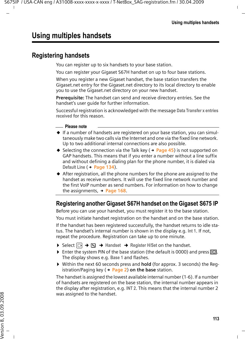 113Using multiples handsetsS675IP  / USA-CAN eng / A31008-xxxx-xxxx-x-xxxx / T-NetBox_SAG-registration.fm / 30.04.2009Version 8, 03.09.2008Using multiples handsetsRegistering handsetsYou can register up to six handsets to your base station.You can register your Gigaset S67H handset on up to four base stations. When you register a new Gigaset handset, the base station transfers the Gigaset.net entry for the Gigaset.net directory to its local directory to enable you to use the Gigaset.net directory on your new handset.Prerequisite: The handset can send and receive directory entries. See the handset’s user guide for further information.Successful registration is acknowledged with the message Data Transfer x entries received for this reason.Registering another Gigaset S67H handset on the Gigaset S675 IP Before you can use your handset, you must register it to the base station.You must initiate handset registration on the handset and on the base station.If the handset has been registered successfully, the handset returns to idle sta-tus. The handset&apos;s internal number is shown in the display e.g. Int 1. If not, repeat the procedure. Registration can take up to one minute. ¤Select v ¢Ð ¢Handset  ¢Register H/Set on the handset. ¤Enter the system PIN of the base station (the default is 0000) and press §OK§. The display shows e.g. Base 1 and flashes.¤Within the next 60 seconds press and hold (for approx. 3 seconds) the Reg-istration/Paging key (£Page 2) on the base station. The handset is assigned the lowest available internal number (1-6). If a number of handsets are registered on the base station, the internal number appears in the display after registration, e.g. INT 2. This means that the internal number 2 was assigned to the handset. Please noteuIf a number of handsets are registered on your base station, you can simul-taneously make two calls via the Internet and one via the fixed line network. Up to two additional internal connections are also possible. uSelecting the connection via the Talk key (£Page 45) is not supported on GAP handsets. This means that if you enter a number without a line suffix and without defining a dialing plan for the phone number, it is dialed via Default Line (£Page 134). uAfter registration, all the phone numbers for the phone are assigned to the handset as receive numbers. It will use the fixed line network number and the first VoIP number as send numbers. For information on how to change the assignments, £Page 168. 