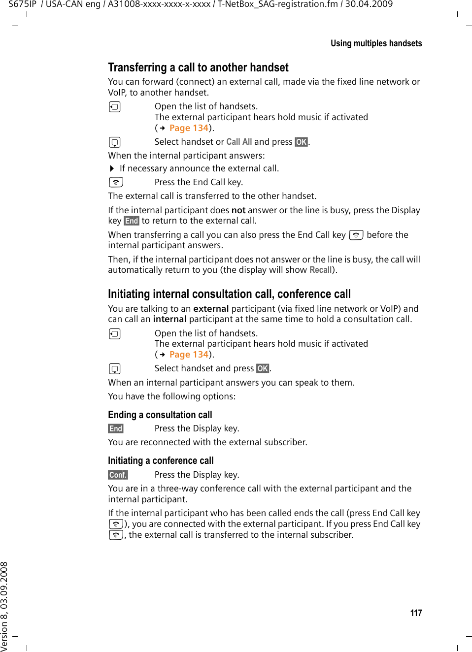 117Using multiples handsetsS675IP  / USA-CAN eng / A31008-xxxx-xxxx-x-xxxx / T-NetBox_SAG-registration.fm / 30.04.2009Version 8, 03.09.2008Transferring a call to another handsetYou can forward (connect) an external call, made via the fixed line network or VoIP, to another handset.u  Open the list of handsets. The external participant hears hold music if activated (£Page 134).sSelect handset or Call All and press §OK§.When the internal participant answers:¤If necessary announce the external call. a  Press the End Call key.The external call is transferred to the other handset. If the internal participant does not answer or the line is busy, press the Display key §End§ to return to the external call. When transferring a call you can also press the End Call key a before the internal participant answers. Then, if the internal participant does not answer or the line is busy, the call will automatically return to you (the display will show Recall).Initiating internal consultation call, conference callYou are talking to an external participant (via fixed line network or VoIP) and can call an internal participant at the same time to hold a consultation call. u  Open the list of handsets. The external participant hears hold music if activated (£Page 134).sSelect handset and press §OK§. When an internal participant answers you can speak to them.You have the following options: Ending a consultation call§End§ Press the Display key.You are reconnected with the external subscriber.Initiating a conference call§Conf.§ Press the Display key.You are in a three-way conference call with the external participant and the internal participant. If the internal participant who has been called ends the call (press End Call key a), you are connected with the external participant. If you press End Call key a, the external call is transferred to the internal subscriber. 