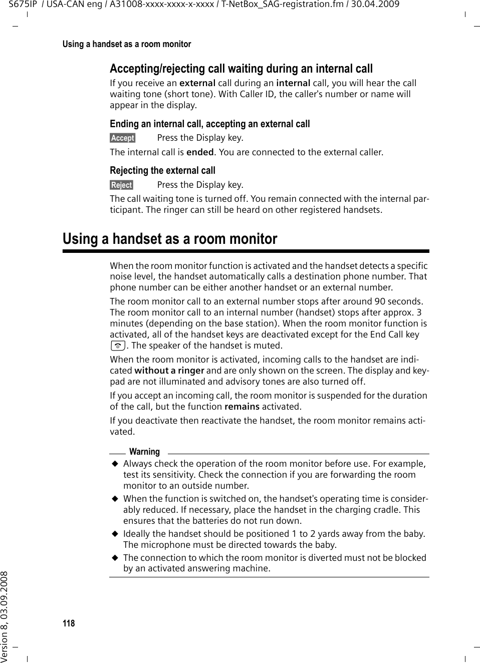 118Using a handset as a room monitorS675IP  / USA-CAN eng / A31008-xxxx-xxxx-x-xxxx / T-NetBox_SAG-registration.fm / 30.04.2009Version 8, 03.09.2008Accepting/rejecting call waiting during an internal callIf you receive an external call during an internal call, you will hear the call waiting tone (short tone). With Caller ID, the caller&apos;s number or name will appear in the display. Ending an internal call, accepting an external call§Accept§ Press the Display key.The internal call is ended. You are connected to the external caller.Rejecting the external call§Reject§ Press the Display key.The call waiting tone is turned off. You remain connected with the internal par-ticipant. The ringer can still be heard on other registered handsets. Using a handset as a room monitorWhen the room monitor function is activated and the handset detects a specific noise level, the handset automatically calls a destination phone number. That phone number can be either another handset or an external number.The room monitor call to an external number stops after around 90 seconds. The room monitor call to an internal number (handset) stops after approx. 3 minutes (depending on the base station). When the room monitor function is activated, all of the handset keys are deactivated except for the End Call key a. The speaker of the handset is muted. When the room monitor is activated, incoming calls to the handset are indi-cated without a ringer and are only shown on the screen. The display and key-pad are not illuminated and advisory tones are also turned off.If you accept an incoming call, the room monitor is suspended for the duration of the call, but the function remains activated.If you deactivate then reactivate the handset, the room monitor remains acti-vated. WarninguAlways check the operation of the room monitor before use. For example, test its sensitivity. Check the connection if you are forwarding the room monitor to an outside number. uWhen the function is switched on, the handset&apos;s operating time is consider-ably reduced. If necessary, place the handset in the charging cradle. This ensures that the batteries do not run down.uIdeally the handset should be positioned 1 to 2 yards away from the baby. The microphone must be directed towards the baby. uThe connection to which the room monitor is diverted must not be blocked by an activated answering machine.