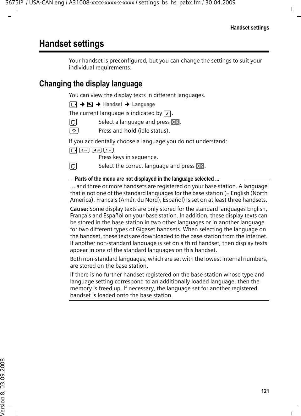 121Handset settingsS675IP  / USA-CAN eng / A31008-xxxx-xxxx-x-xxxx / settings_bs_hs_pabx.fm / 30.04.2009Version 8, 03.09.2008Handset settings Your handset is preconfigured, but you can change the settings to suit your individual requirements.Changing the display languageYou can view the display texts in different languages.v ¢Ð ¢Handset ¢LanguageThe current language is indicated by  .sSelect a language and press §OK§. a  Press and hold (idle status). If you accidentally choose a language you do not understand:v N 4 Press keys in sequence.s  Select the correct language and press §OK§.‰Parts of the menu are not displayed in the language selected ...... and three or more handsets are registered on your base station. A language that is not one of the standard languages for the base station (= English (North America), Français (Amér. du Nord), Español) is set on at least three handsets. Cause: Some display texts are only stored for the standard languages English, Français and Español on your base station. In addition, these display texts can be stored in the base station in two other languages or in another language for two different types of Gigaset handsets. When selecting the language on the handset, these texts are downloaded to the base station from the Internet. If another non-standard language is set on a third handset, then display texts appear in one of the standard languages on this handset. Both non-standard languages, which are set with the lowest internal numbers, are stored on the base station.If there is no further handset registered on the base station whose type and language setting correspond to an additionally loaded language, then the memory is freed up. If necessary, the language set for another registered handset is loaded onto the base station. 