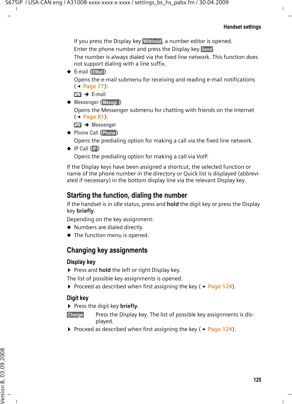 125Handset settingsS675IP  / USA-CAN eng / A31008-xxxx-xxxx-x-xxxx / settings_bs_hs_pabx.fm / 30.04.2009Version 8, 03.09.2008If you press the Display key §Withhold§, a number editor is opened. Enter the phone number and press the Display key §Send§. The number is always dialed via the fixed line network. This function does not support dialing with a line suffix. uE-mail (§EMail§) Opens the e-mail submenu for receiving and reading e-mail notifications (£Page 77): î ¢E-mailuMessenger (§Messgr.§) Opens the Messenger submenu for chatting with friends on the Internet (£Page 81): î ¢MessengeruPhone Call (§Phone§)Opens the predialing option for making a call via the fixed line network.uIP Call (§IP§)Opens the predialing option for making a call via VoIP.If the Display keys have been assigned a shortcut, the selected function or name of the phone number in the directory or Quick list is displayed (abbrevi-ated if necessary) in the bottom display line via the relevant Display key.Starting the function, dialing the numberIf the handset is in idle status, press and hold the digit key or press the Display key briefly. Depending on the key assignment: uNumbers are dialed directly.uThe function menu is opened.Changing key assignmentsDisplay key ¤Press and hold the left or right Display key.The list of possible key assignments is opened. ¤Proceed as described when first assigning the key (£Page 124). Digit key ¤Press the digit key briefly.§Change§ Press the Display key. The list of possible key assignments is dis-played. ¤Proceed as described when first assigning the key (£Page 124). 