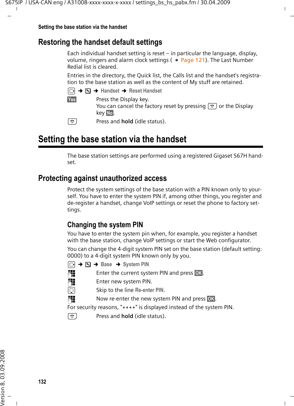 132Setting the base station via the handsetS675IP  / USA-CAN eng / A31008-xxxx-xxxx-x-xxxx / settings_bs_hs_pabx.fm / 30.04.2009Version 8, 03.09.2008Restoring the handset default settingsEach individual handset setting is reset – in particular the language, display, volume, ringers and alarm clock settings ( £Page 121). The Last Number Redial list is cleared. Entries in the directory, the Quick list, the Calls list and the handset&apos;s registra-tion to the base station as well as the content of My stuff are retained.v ¢Ð ¢Handset ¢Reset Handset§Yes§ Press the Display key.You can cancel the factory reset by pressing a or the Display key §No§.aPress and hold (idle status).Setting the base station via the handsetThe base station settings are performed using a registered Gigaset S67H hand-set.Protecting against unauthorized accessProtect the system settings of the base station with a PIN known only to your-self. You have to enter the system PIN if, among other things, you register and de-register a handset, change VoIP settings or reset the phone to factory set-tings.Changing the system PINYou have to enter the system pin when, for example, you register a handset with the base station, change VoIP settings or start the Web configurator.You can change the 4-digit system PIN set on the base station (default setting: 0000) to a 4-digit system PIN known only by you.v ¢Ð ¢Base  ¢System PIN~Enter the current system PIN and press §OK§. ~  Enter new system PIN. sSkip to the line Re-enter PIN. ~Now re-enter the new system PIN and press §OK§. For security reasons, &quot;****&quot; is displayed instead of the system PIN.a Press and hold (idle status). 