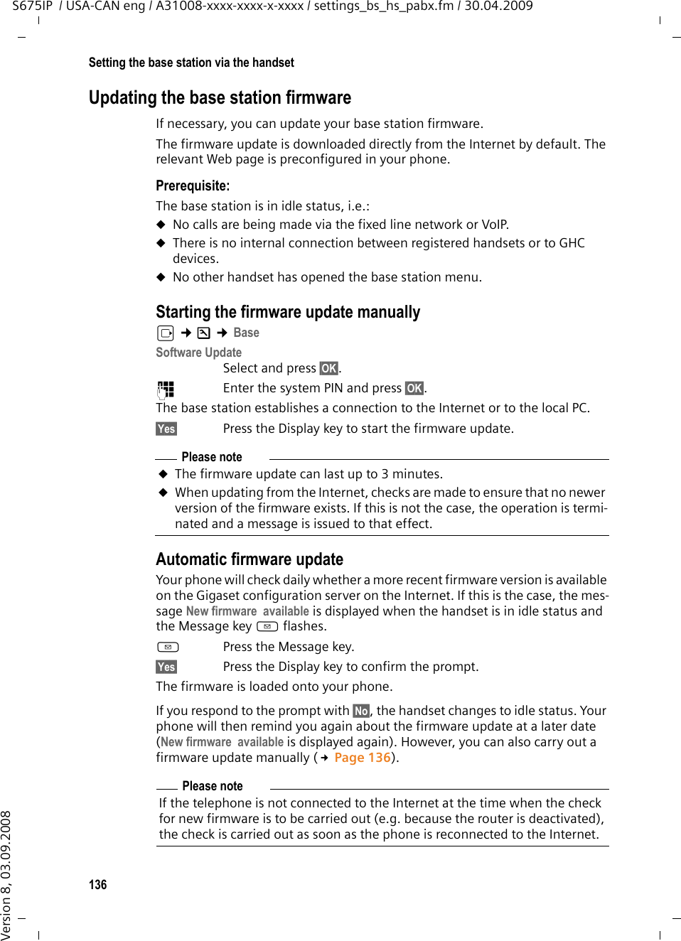 136Setting the base station via the handsetS675IP  / USA-CAN eng / A31008-xxxx-xxxx-x-xxxx / settings_bs_hs_pabx.fm / 30.04.2009Version 8, 03.09.2008Updating the base station firmwareIf necessary, you can update your base station firmware.The firmware update is downloaded directly from the Internet by default. The relevant Web page is preconfigured in your phone. Prerequisite: The base station is in idle status, i.e.:uNo calls are being made via the fixed line network or VoIP.uThere is no internal connection between registered handsets or to GHC devices. uNo other handset has opened the base station menu. Starting the firmware update manuallyv ¢Ð ¢Base Software UpdateSelect and press §OK§.~Enter the system PIN and press §OK§. The base station establishes a connection to the Internet or to the local PC. §Yes§ Press the Display key to start the firmware update.Automatic firmware update Your phone will check daily whether a more recent firmware version is available on the Gigaset configuration server on the Internet. If this is the case, the mes-sage New firmware  available is displayed when the handset is in idle status and the Message key f flashes.f Press the Message key.§Yes§ Press the Display key to confirm the prompt. The firmware is loaded onto your phone. If you respond to the prompt with §No§, the handset changes to idle status. Your phone will then remind you again about the firmware update at a later date (New firmware  available is displayed again). However, you can also carry out a firmware update manually (£Page 136). Please noteuThe firmware update can last up to 3 minutes.uWhen updating from the Internet, checks are made to ensure that no newer version of the firmware exists. If this is not the case, the operation is termi-nated and a message is issued to that effect. Please noteIf the telephone is not connected to the Internet at the time when the check for new firmware is to be carried out (e.g. because the router is deactivated), the check is carried out as soon as the phone is reconnected to the Internet. 