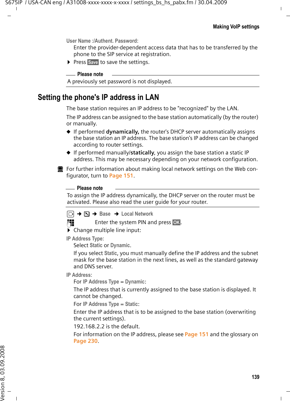 139Making VoIP settingsS675IP  / USA-CAN eng / A31008-xxxx-xxxx-x-xxxx / settings_bs_hs_pabx.fm / 30.04.2009Version 8, 03.09.2008User Name :/Authent. Password:Enter the provider-dependent access data that has to be transferred by the phone to the SIP service at registration. ¤Press §Save§ to save the settings. Setting the phone&apos;s IP address in LANThe base station requires an IP address to be &quot;recognized&quot; by the LAN. The IP address can be assigned to the base station automatically (by the router) or manually. uIf performed dynamically, the router&apos;s DHCP server automatically assigns the base station an IP address. The base station&apos;s IP address can be changed according to router settings.uIf performed manually/statically, you assign the base station a static IP address. This may be necessary depending on your network configuration. úFor further information about making local network settings on the Web con-figurator, turn to Page 151. v ¢Ð ¢Base  ¢Local Network~Enter the system PIN and press §OK§. ¤Change multiple line input:IP Address Type:Select Static or Dynamic. If you select Static, you must manually define the IP address and the subnet mask for the base station in the next lines, as well as the standard gateway and DNS server. IP Address:For IP Address Type = Dynamic: The IP address that is currently assigned to the base station is displayed. It cannot be changed. For IP Address Type = Static: Enter the IP address that is to be assigned to the base station (overwriting the current settings). 192.168.2.2 is the default.For information on the IP address, please see Page 151 and the glossary on Page 230.Please noteA previously set password is not displayed.Please noteTo assign the IP address dynamically, the DHCP server on the router must be activated. Please also read the user guide for your router. 